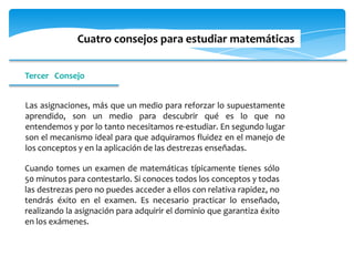 Cuatro consejos para estudiar matemáticas


Tercer Consejo


Las asignaciones, más que un medio para reforzar lo supuestamente
aprendido, son un medio para descubrir qué es lo que no
entendemos y por lo tanto necesitamos re-estudiar. En segundo lugar
son el mecanismo ideal para que adquiramos fluidez en el manejo de
los conceptos y en la aplicación de las destrezas enseñadas.

Cuando tomes un examen de matemáticas típicamente tienes sólo
50 minutos para contestarlo. Si conoces todos los conceptos y todas
las destrezas pero no puedes acceder a ellos con relativa rapidez, no
tendrás éxito en el examen. Es necesario practicar lo enseñado,
realizando la asignación para adquirir el dominio que garantiza éxito
en los exámenes.
 