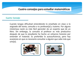 Cuatro consejos para estudiar matemáticas


Cuarto Consejo

   Cuando tengas dificultad entendiendo lo enseñado en clase o lo
   asignado del texto, consulta a tu profesor(a) y tutores. Por alguna
   misteriosa razón es más fácil aprender de un experto que de un
   libro. Sin embargo, la consulta al profesor es más productiva
   después de que la estudiante ha hecho un esfuerzo honesto por
   entender el material. Es preferible la autosuficiencia, pero hay
   ocasiones en que es necesario consultar a alguien que sabe más que
   uno(a).
 