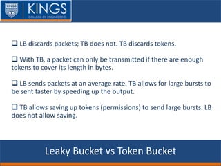 Leaky Bucket vs Token Bucket
 LB discards packets; TB does not. TB discards tokens.
 With TB, a packet can only be transmitted if there are enough
tokens to cover its length in bytes.
 LB sends packets at an average rate. TB allows for large bursts to
be sent faster by speeding up the output.
 TB allows saving up tokens (permissions) to send large bursts. LB
does not allow saving.
 