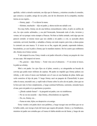 apellido, volteó a mirarlo sonriente, me dijo que lo llamara, y mientras cruzaba el comedor,
que conocía a su padre, amigo de sus jefes, uno de los directores de la compañía, muchas
tierras en esa región...
—Jimmy, papá. —Y se dieron la mano.
—Siéntate, muchacho —dijo mi padre, y ahora recién me saludó a mí.
Era muy bello; Jimmy era de una belleza extraordinaria: rubio, el pelo en anillos de
oro, los ojos azules achinados, y esa piel bronceada, bronceada todo el año, invierno y
verano, tal vez porque venía siempre a Paracas. No bien se había sentado, noté algo que me
pareció extraño: el mismo mozo que nos odiaba a mi padre y a mí, se acercaba ahora
sonriente, servicial, humilde, y saludaba a Jimmy con todo respeto; pero éste, a duras penas
le contestó con una mueca. Y el mozo no se iba, seguía ahí, parado, esperando órdenes,
buscándolas, yo casi le pido a Jimmy que lo mandara matarse. De los cuatro que estábamos
ahí, Jimmy era el único sereno.
Y ahí empezó la cosa. Estoy viendo a mi padre ofrecerle a Jimmy un poquito de vino
en una copa. Ahí empezó mi terror.
—No, gracias —dijo Jimmy—. Tomé vino con el almuerzo. —Y sin mirar al mozo,
le pidió un whisky.
Miré a mi padre: los ojos fijos en el plato, sonreía y se atragantaba un bocado de
corvina que podía tener millones de espinas. Mi padre no impidió que Jimmy pidiera ese
whisky, y ahí venía el mozo casi bailando con el vaso en una bandeja de plata, había que
verlo sonreírse al hijo de puta. Y luego Jimmy sacó un paquete de Chesterfield, lo puso
sobre la mesa, encendió uno, y sopló todo el humo sobre la calva de mi padre, claro que no
lo hizo por mal, lo hizo simplemente, y luego continuó bellísimo, sonriente, mirando hacia
el mar, pero mi padre ni yo queríamos ya postres.
—¿Desde cuándo fumas? —le preguntó mi padre, con voz temblorosa.
—No sé; no me acuerdo —dijo Jimmy, ofreciéndome un cigarrillo.
—No, no, Jimmy; no...
—Fuma no más, hijito; no desprecies a tu amigo.
Estoy viendo a mi padre decir esas palabras, y luego recoger una servilleta que no se
le había caído, casi recoge el pie del mozo que seguía ahí parado. Jimmy y yo fumábamos,
mientras mi padre nos contaba que a él nunca le había atraído eso de fumar, y luego de una
 