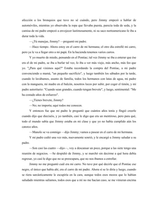 afección a los bronquios que tuvo no sé cuándo, pero Jimmy empezó a hablar de
automóviles, mientras yo observaba la ropa que llevaba puesta, parecía toda de seda, y la
camisa de mi padre empezó a envejecer lastimosamente, ni su saco norteamericano le iba a
durar toda la vida.
—¿Tú manejas, Jimmy? —preguntó mi padre.
—Hace tiempo. Ahora estoy en el carro de mi hermana; el otro día estrellé mi carro,
pero ya le va a llegar otro a mi papá. En la hacienda tenemos varios carros.
Y yo muerto de miedo, pensando en el Pontiac; tal vez Jimmy se iba a enterar que ése
era el de mi padre, se iba a burlar tal vez, lo iba a ver más viejo, más ancho, más feo que
yo. "¿Para qué vinimos aquí?" Estaba recordando la compra del Pontiac, a mi padre
convenciendo a mamá, "un pequeño sacrificio", y luego también los sábados por la tarde,
cuando lo lavábamos, asunto de familia, todos los hermanos con latas de agua, mi padre
con la manguera, mi madre en el balcón, nosotros locos por subir, por coger el timón, y mi
padre autoritario: "Cuando sean grandes, cuando tengan brevete", y luego, sentimental: "Me
ha costado años de esfuerzo".
—¿Tienes brevete, Jimmy?
—No; no importa; aquí todos me conocen.
Y entonces fue que mi padre le preguntó que cuántos años tenía y fingió creerle
cuando dijo que dieciséis, y yo también, casi le digo que era un mentiroso, pero para qué,
todo el mundo sabía que Jimmy estaba en mi clase y que yo no había cumplido aún los
catorce años.
—Manolo se va conmigo —dijo Jimmy; vamos a pasear en el carro de mi hermana.
Y mi padre cedió una vez más, nuevamente sonrió, y le encargó a Jimmy saludar a su
padre.
—Son casi las cuatro —dijo—, voy a descansar un poco, porque a las siete tengo una
reunión de negocios. —Se despidió de Jimmy, y se marchó sin decirme a qué hora debía
regresar, yo casi le digo que no se preocupara, que no nos íbamos a estrellar.
Jimmy no me preguntó cuál era mi carro. No tuve por qué decirle que el Pontiac ese
negro, el único que había ahí, era el carro de mi padre. Ahora sí se lo diría y luego, cuando
se riera sarcásticamente le escupiría en la cara, aunque todos esos mozos que lo habían
saludado mientras salíamos, todos esos que a mí no me hacían caso, se me vinieran encima
 