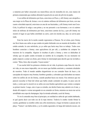 a matarme por haber ensuciado esa maravillosa cara de monedita de oro, esas manos de
primera enamorada que estaban abriendo la puerta de un carro de jefe de mi padre.
A un millón de kilómetros por hora, estuvimos en Pisco, y allí Jimmy casi atropella a
una mujer en la Plaza de Armas; a no sé cuántos millones de kilómetros por hora, con una
cuarta velocidad especial, estuvimos en una de sus haciendas, y allí Jimmy tomó una Coca-
Cola, le pellizcó la nalga a una prima y no me presentó a sus hermanas; a no sé cuántos
miles de millones de kilómetros por hora, estuvimos camino de Ica, y por allí Jimmy me
mostró el lugar en que había estrellado su carro, carro de mierda ese, dijo, no servía para
nada.
Eran las nueve de la noche cuando regresamos a Paracas. No sé cómo, pero Jimmy
me llevó hasta una salita en que estaba mi padre bebiendo con un montón de hombres. Ahí
estaba sentado, la cara satisfecha, ya yo sabía que haría muy bien su trabajo. Todos esos
hombres conocían a Jimmy; eran agricultores de por ahí, y acababan de comprar los
tractores de la compañía. Algunos le tocaban el pelo a Jimmy y otros se dedicaban al
whisky que mi padre estaba invitando en nombre de la compañía. En ese momento mi
padre empezó a contar un chiste, pero Jimmy lo interrumpió para decirle que me invitaba a
comer. "Bien, bien; dijo mi padre. Vayan nomás."
Y esa noche bebí los primeros whiskies de mi vida, la primera copa llena de vino de
mi vida, en una mesa impecable, con un mozo que bailaba sonriente y constante alrededor
de nosotros. Todo el mundo andaba elegantísimo en ese comedor lleno de luces y de
carcajadas de mujeres muy bonitas, hombres grandes y colorados que deslizaban sus manos
sobre los anillos de oro de Jimmy, cuando pasaban hacia sus mesas. Fue entonces que me
pareció escuchar el final del chiste que había estado contando mi padre, le puse cara de
malo, y como que lo encerré en su salita con esos burdos agricultores que venían a comprar
su primer tractor. Luego, esto sí que es extraño, me deslicé hasta muy adentro en el mar, y
desde allí empecé a verme navegando en un comedor en fiesta, mientras un mozo me servía
arrodillado una copa de champagne, bajo la mirada achinada y azul de Jimmy.
Yo no le entendía muy bien al principio; en realidad no sabía de qué estaba hablando,
ni qué quería decir con todo eso de la ropa interior. Todavía lo estaba viendo firmar la
cuenta; garabatear su nombre sobre una cifra monstruosa y luego invitarme a pasear por la
playa. "Vamos", me había dicho, y yo lo estaba siguiendo a lo largo del malecón oscuro, sin
 