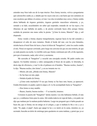entender muy bien todo eso de la ropa interior. Pero Jimmy insistía, volvía a preguntarme
qué calzoncillos usaba yo, y añadía que los suyos eran así y asá hasta que nos sentamos en
esas escaleras que daban a la arena y al mar. Las olas reventaban muy cerca y Jimmy estaba
ahora hablando de órganos genitales, órganos genitales masculinos solamente, y yo,
sentado a su lado, escuchándolo sin saber qué responder, tratando de ver las rayas y los
tiburones de que hablaba mi padre, y de pronto corriendo hacia ellos porque Jimmy
acababa de ponerme una mano sobre la pierna. "¿Cómo la tienes, Manolo?" dijo, y salí
disparado.
Estoy viendo a Jimmy alejarse tranquilamente; regresar hacia la luz del comedor y
desaparecer al cabo de unos instantes. Desde el borde del mar, con los pies húmedos,
miraba hacia el hotel lleno de luces y hacia la hilera de "bungalows", entre los cuales estaba
el mío. Pensé en regresar corriendo, pero luego me convencí de que era una tontería, de que
ya nada pasaría esa noche. Lo terrible sería que Jimmy continuara por allí, al día siguiente,
pero por el momento, nada; sólo volver y acostarme.
Me acercaba al "bungalow" y escuché una carcajada extraña. Mi padre estaba con
alguien. Un hombre inmenso y rubio zamaqueaba el brazo de mi padre, lo felicitaba, le
decía algo de eficiencia, y izas! le dio el palmazo en el hombro. "Buenas noches, Juanito",
le dijo. "Buenas noches, don Jaime", y en ese instante me vio.
—Mírelo; ahí está. ¿Dónde está Jimmy, Manolo?
—Se fue hace un rato, papá.
—Saluda al padre de Jimmy.
—¿Cómo estás muchacho? O sea que Jimmy se fue hace rato; bueno, ya aparecerá.
Estaba felicitando a tu padre; ojalá tú salgas a él. Lo he acompañado hasta su "bungalow".
—Don Jaime es muy amable.
—Bueno, Juanito, buenas noches. —Y se marchó, inmenso.
Cerramos la puerta del "bungalow" detrás nuestro. Los dos habíamos bebido, él más
que yo, y estábamos listos para la cama. Ahí estaba todavía mi ropa de baño, y mi padre me
dijo que mañana por la mañana podría bañarme. Luego me preguntó que si había pasado un
buen día, que si Jimmy era mi amigo en el colegio, y que si mañana lo iba a ver; y yo a
todo: "Sí, papá, sí papá", hasta que apagó la luz y se metió en la cama, mientras yo, ya
acostado, buscaba un dolor de estómago para quedarme en cama mañana, y pensé que ya se
 