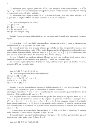 2
C: lembramos que a equação quadrática x2
= 3 com incógnita x tem duas soluções x1 =
√
3 e
x2 = −
√
3 e ambas não são números inteiros; por isso, C não contém nenhum elemento (elé é vazio)
e, consequentemente, ele não é unitário.
D: lembramos que a equação linear 2x + 1 = 7 com incógnita x tem uma única solução x = 3
e, portanto, o conjunto D tem um único elemento 3, isto é, ele é unitário.
16. Quais dos conjuntos são vazios?
A = {0 · x = 0}
B = {x  9
4
e x  6
5
}
C = {x divisor de zero}
D = {x divisvel por zero}
Solução. Lembramos que, pela denição, um conjunto vazio é aquele que não possui elemento
algum.
A: a relação 0 · x = 0 é verdadeira para qualquer número real x, isto é, todos os números reais
são elementos de A e, portanto, ele não é vazio.
B: evidentemente não tem nenhum número que satisfaz as duas desiguadades dadas, o que
signica que B é um conjunto vazio. (Observação. Para ver melhor B não contém nenhum elemento,
reescrevemos as desigualdades dadas na forma x  9
4
 8
4
= 2 e x  6
5
 10
5
= 2; obviamente não
tem nenhum número maior que 2 e menor que 2 ao mesmo tempo.)
C: zero é divisível por qualquer número diferente de zero com resultado igual a zero, isto é,
qualquer número x ̸= 0 é divisor de zero, portanto C não é um conjunto vazio
D: conforme regras aritméticas de números reais, nenhum número pode ser dividido por zero,
portanto, D é um conjunto vazio.
Iezzi p.27-28: N19 a), d); 20 b), g).
19. Quais das igualdades abaixo são verdadeiras?
a) {a, a, a, b, b} = {a, b}
b) {x2
= 4} = {x ̸= 0 e x3
− 4x = 0}
c) {2x + 7 = 11} = {2}
d) {x  0 e x ≥ 0} = ∅
Solução. A seguir, vamos chamar o conjunto do lado esquerdo de A e do lado direito de B. Pela
denição, dois conjunto são iguais se eles contêm os mesmos elementos.
a) qualquer elemento de A (isto é, a e b) é contido em B e reciprocamente, qualquer elemento de B
(isto é, a e b) é contido em B; logo, A = B.
b) o conjunto A tem dois elementos uma vez que há duas soluções da equação dada: x1 = −2
e x2 = 2; para determinar os elementos do conjunto B, primeiro resolvemos a equação dada:
x3
− 4x = 0 ↔ x(x2
− 4) = 0 ↔ x1 = −2, x2 = 2, x3 = 0 e depois retiramos o número 0, restando
assim os dois elementos x1 = −2, x2 = 2, o que signica que o conjunto B também contém aqueles
dois elementos que se encontram em A; como os dois conjuntos contém os mesmos dois elementos,
então A = B.
c) evidentemente a única solução da equação 2x + 7 = 11 é x = 2, isto é, o conjunto A tem um
único elemento 2, assim como o conjunto B; logo, A = B.
d) evidentemente, não existe nenhum número x tal que x  0 e x ≥ 0, o que quer dizer que A é
um conjunto vazio, assim como B; logo, A = B.
Iezzi p.31-32: N25 b), f); 28, 33, 37.
 