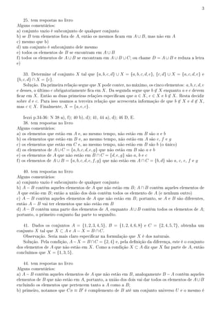 3
25. tem respostas no livro
Alguns comentários:
a) conjunto vazio é subconjunto de qualquer conjunto
b) se B tem elementos fora de A, então os mesmos cam em A ∪ B, mas não em A
c) mesmo que b)
d) um conjunto é subconjunto dele mesmo
e) todos os elementos de B se encontram em A ∪ B
f) todos os elementos de A ∪ B se encontram em A ∪ B ∪ C; ou chame D = A ∪ B e reduza a letra
e)
33. Determine of conjunto X tal que {a, b, c, d} ∪ X = {a, b, c, d, e}, {c, d} ∪ X = {a, c, d, e} e
{b, c, d} ∩ X = {c}.
Solução. Da primeira relação segue que X pode conter, no máximo, os cinco elementos: a, b, c, d, e
e desses, o último e obrigatoriamente ca em X. Da segunda segue que b ̸∈ X enquanto a e e devem
car em X. Então as duas primeiras relações especicam que a ∈ X, e ∈ X e b ̸∈ X. Resta decidir
sobre d e c. Para isso usamos a terceira relação que acrescenta informação de que b ̸∈ X e d ̸∈ X,
mas c ∈ X. Finalmente, X = {a, e, c}.
Iezzi p.34-36: N 38 a), f); 40 b), d); 41, 44 a), d); 46 D, E.
38. tem respostas no livro
Alguns comentários:
a) os elementos que estão em A e, ao mesmo tempo, não estão em B são a e b
b) os elementos que estão em B e, ao mesmo tempo, não estão em A são e, f e g
c) os elementos que estão em C e, ao mesmo tempo, não estão em B são b (o único)
d) os elementos de A ∪ C = {a, b, c, d, e, g} que não estão em B são a e b
e) os elementos de A que não estão em B ∩ C = {d, e, g} são a, b e c
f) os elementos de A ∪ B = {a, b, c, d, e, f, g} que não estão em A ∩ C = {b, d} são a, c, e, f e g
40. tem respostas no livro
Alguns comentários:
a) conjunto vazio é subconjunto de qualquer conjunto
b) A − B contém aqueles elementos de A que não estão em B; A ∩ B contém aqueles elementos de
A que estão em B; então a união dos dois contém todos os elemento de A (e nenhum outro)
c) A − B contém aqueles elementos de A que não estão em B; portanto, se A e B são diferentes,
então A − B vai ter elementos que não estão em B
d) A − B contém uma parte dos elementos de A, enquanto A ∪ B contém todos os elementos de A;
portanto, o primeiro conjunto faz parte to segundto.
41. Dados os conjuntos A = {1, 2, 3, 4, 5}, B = {1, 2, 4, 6, 8} e C = {2, 4, 5, 7}, obtenha um
conjunto X tal que X ⊂ A e A − X = B ∩ C.
Observação. Seria mais claro especicar na formulação que X é dos naturais.
Solução. Pela condição, A−X = B ∩C = {2, 4} e, pela denição da diferença, este é o conjunto
dos elementos de A que não estão em X. Como a condição X ⊂ A diz que X faz parte de A, então
concluímos que X = {1, 3, 5}.
44. tem respostas no livro
Alguns comentários:
a) A − B contém aqueles elementos de A que não estão em B, analogamente B − A contém aqueles
elementos de B que não estão em A, portanto, a união dos dois vai dar todos os elementos de A∪B
excluindo os elementos que pertencem tanto a A como a B;
b) primeiro, notamos que CB ≡ B′
é complemento de B até um conjunto universo U e o mesmo é
 