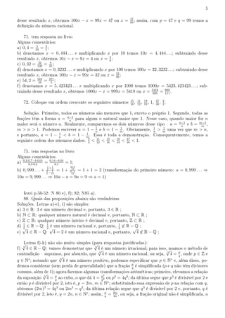 5
desse resultado x, obtemos 100x − x = 99x = 47 ou x = 47
99
; assim, com p = 47 e q = 99 temos a
denição do número racional.
71. tem resposta no livro
Alguns comentários:
a) 0, 4 = 4
10
= 2
5
;
b) denotamos x = 0, 444 . . . e multiplicando x por 10 temos 10x = 4, 444 . . .; subtraindo desse
resultado x, obtemos 10x − x = 9x = 4 ou x = 4
9
;
c) 0, 32 = 32
100
= 8
25
;
d) denotamos x = 0, 3232 . . . e multiplicando x por 100 temos 100x = 32, 3232 . . .; subtraindo desse
resultado x, obtemos 100x − x = 99x = 32 ou x = 32
99
;
e) 54, 2 = 542
10
= 271
5
;
f) denotamos x = 5, 423423 . . . e multiplicando x por 1000 temos 1000x = 5423, 423423 . . .; sub-
traindo desse resultado x, obtemos 1000x − x = 999x = 5418 ou x = 5418
999
= 602
111
.
72. Coloque em ordem crescente os seguintes números 15
16
, 11
12
, 18
19
, 1, 47
48
, 2
3
.
Solução. Primeiro, todos os números são menores que 1, exceto o próprio 1. Segundo, todas as
frações têm a forma a = n−1
n
para algum n natural maior que 1. Nesse caso, quando maior for n
maior será o número a. Realmente, comparemos os dois números desse tipo  a = n−1
n
e b = m−1
m
,
m  n  1. Podemos escrever a = 1 − 1
n
e b = 1 − 1
m
. Obviamente, 1
n
 1
m
uma vez que m  n,
e portanto, a = 1 − 1
n
 b = 1 − 1
m
. Essa é toda a demonstração. Consequentemente, temos a
seguinte ordem dos núemros dados: 2
3
 11
12
 15
16
 18
19
 47
48
 1.
75. tem respostas no livro
Alguns comentários:
a) 0,2·0,7−4·0,01
0,5·0,2
= 0,14−0,04
0,1
= 1;
b) 0, 999 . . . +
1
5
+1
3
3
5
− 1
15
= 1 +
3+5
15
9−1
15
= 1 + 1 = 2 (transformação do primeiro número: a = 0, 999 . . . ⇒
10a = 9, 999 . . . ⇒ 10a − a = 9a = 9 ⇒ a = 1)
Iezzi p.50-52: N 80 e), f); 82; N85 a).
80. Quais das proposições abaixo são verdadeiras
Soluções. Letras a)-e), i) são simples:
a) 3 ∈ R: 3 é um número decimal e, portanto, 3 ∈ R ;
b) N ⊂ R: qualquer número natural é decimal e, portanto, N ⊂ R ;
c) Z ⊂ R: qualquer número inteiro é decimal e, portanto, Z ⊂ R ;
d) 1
2
∈ R − Q: 1
2
é um número racional e, portanto, 1
2
̸∈ R − Q ;
e)
√
4 ∈ R − Q:
√
4 = 2 é um número racional e, portanto,
√
4 ̸∈ R − Q ;
Letras f)-h) não são muito simples (para respostas justicadas):
f) 3
√
4 ∈ R − Q: vamos demonstrar que 3
√
4 é um número irracional; para isso, usamos o método de
contradição  supomos, por absurdo, que 3
√
4 é um número racional, ou seja, 3
√
4 = p
q
, onde p ∈ Z e
q ∈ N∗
; notando que 3
√
4 é um número positivo, podemos especicar que p ∈ N∗
e, além disso, po-
demos considerar (sem perda de generalidade) que a fração p
q
é simplicada (p e q não têm divisores
comuns, além de 1); agora faremos algumas transformações aritméticas; primeiro, elevamos a relação
da suposição 3
√
4 = p
q
ao cubo, o que dá 4 = p3
q3 ou p3
= 4q3
; da última segue que p3
é divisível por 2 e
então p é divisível por 2, isto é, p = 2m, m ∈ N∗
; substituindo essa expressão de p na relação com q,
obtemos (2m)3
= 4q3
ou 2m3
= q3
; da última relação segue que q3
é divisível por 2 e, portanto, q é
divisível por 2, isto é, q = 2n, n ∈ N∗
; assim, p
q
= 2m
2n
, ou seja, a fração original não é simplicada, o
 