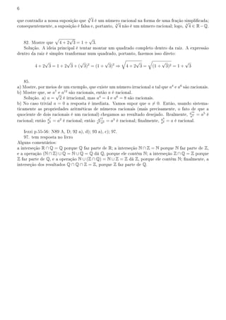 6
que contradiz a nossa suposição que 3
√
4 é um número racional na forma de uma fração simplicada;
consequentemente, a suposição é falsa e, portanto, 3
√
4 não é um número racional; logo, 3
√
4 ∈ R−Q.
82. Mostre que
√
4 + 2
√
3 = 1 +
√
3.
Solução. A ideia principal é tentar montar um quadrado completo dentro da raiz. A expressão
dentro da raiz é simples tranformar num quadrado, portanto, fazemos isso direto:
4 + 2
√
3 = 1 + 2
√
3 + (
√
3)2
= (1 +
√
3)2
⇒
√
4 + 2
√
3 =
√
(1 +
√
3)2 = 1 +
√
3
85.
a) Mostre, por meios de um exemplo, que existe um número irracional a tal que a4
e a6
são racionais.
b) Mostre que, se a7
e a12
são racionais, então a é racional.
Solução. a) a =
√
2 é irracional, mas a4
= 4 e a6
= 8 são racionais.
b) No caso trivial a = 0 a resposta é imediata. Vamos supor que a ̸= 0. Então, usando sistema-
ticamente as propriedades aritméticas de números racionais (mais precisamente, o fato de que a
quociente de dois racionais é um racional) chegamos ao resultado desejado. Realmente, a12
a7 = a5
é
racional; então a7
a5 = a2
é racional; então a12
a7·a2 = a3
é racional; nalmente, a3
a2 = a é racional.
Iezzi p.55-56: N89 A, D; 92 a), d); 93 a), c); 97.
97. tem resposta no livro
Alguns comentários:
a interseção R ∩ Q = Q porque Q faz parte de R; a interseção N ∩ Z = N porque N faz parte de Z,
e a operação (N ∩ Z) ∪ Q = N ∪ Q = Q dá Q, porque ele contém N; a interseção Z ∩ Q = Z porque
Z faz parte de Q, e a operação N ∪ (Z ∩ Q) = N ∪ Z = Z dá Z, porque ele contém N; nalmente, a
interseção dos resultados Q ∩ Q ∩ Z = Z, porque Z faz parte de Q.
 