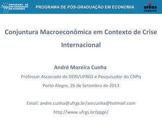 PROGRAMA DE PÓS-GRADUAÇÃO EM ECONOMIAPROGRAMA DE PÓS-GRADUAÇÃO EM ECONOMIAPROGRAMA DE PÓS-GRADUAÇÃO EM ECONOMIAPROGRAMA DE PÓS-GRADUAÇÃO EM ECONOMIA
Conjuntura Macroeconômica em Contexto de Crise
Internacional
André Moreira Cunha
Professor Associado do DERI/UFRGS e Pesquisador do CNPq
Porto Alegre, 26 de Setembro de 2013
Email: andre.cunha@ufrgs.br/amcunha@hotmail.com
http://www.ufrgs.br/ppge/
 