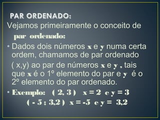 Vejamos primeiramente o conceito de
par ordenado:
• Dados dois números x e y numa certa
ordem, chamamos de par ordenado
( x,y) ao par de números x e y , tais
que x é o 1º elemento do par e y é o
2º elemento do par ordenado.
• Exemplo: ( 2, 3 ) x = 2 e y = 3
( - 5 ; 3,2 ) x = -5 e y = 3,2
 
