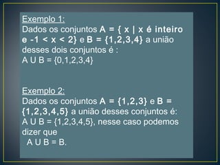 Exemplo 1:
Dados os conjuntos A = { x | x é inteiro
e -1 < x < 2} e B = {1,2,3,4} a união
desses dois conjuntos é :
A U B = {0,1,2,3,4}
Exemplo 2:
Dados os conjuntos A = {1,2,3} e B =
{1,2,3,4,5} a união desses conjuntos é:
A U B = {1,2,3,4,5}, nesse caso podemos
dizer que
A U B = B.
 
