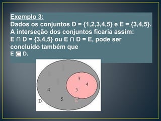 Exemplo 3:
Dados os conjuntos D = {1,2,3,4,5} e E = {3,4,5}.
A interseção dos conjuntos ficaria assim:
E ∩ D = {3,4,5} ou E ∩ D = E, pode ser
concluído também que
E D.
 