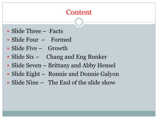 ContentSlide Three –  Facts Slide Four  –    Formed Slide Five –    Growth Slide Six –     Chang and Eng BunkerSlide Seven – Brittany and Abby Hensel  Slide Eight –  Ronnie and Donnie Galyon Slide Nine –   The End of the slide show 