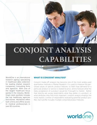 Conjoint AnAlysis
               CApAbilities

WorldOne is an international      What is conjoint analysis?
research agency specializing
in healthcare data collection     Conjoint (trade-off) analysis has become one of the most widely-used
for leading market research       quantitative methods in Market Research. It is used to measure the per-
companies, consulting firms       ceived values of specific product features, to learn how demand for a
and agencies. With one of         particular product or service is related to price, and to forecast what the
the largest healthcare focus      likely acceptance of a product would be if brought to market. Rather
panels in the industry, World-    than directly ask survey respondents what they prefer in a product, or
One’s client portfolio includes   what attributes they find most important, conjoint analysis employs the
the top healthcare agencies       more realistic context of respondents evaluating potential product pro-
and brands. WorldOne offers       files. Each profile includes multiple conjoined product features.
both online and offline access
to medical professionals in
over 80 countries.
 
