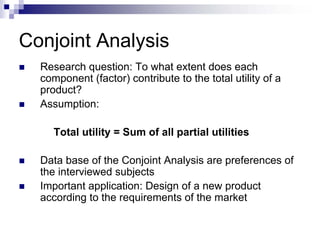 Conjoint Analysis
  Research question: To what extent does each
  component (factor) contribute to the total utility of a
  product?
  Assumption:

     Total utility = Sum of all partial utilities

  Data base of the Conjoint Analysis are preferences of
  the interviewed subjects
  Important application: Design of a new product
  according to the requirements of the market
 