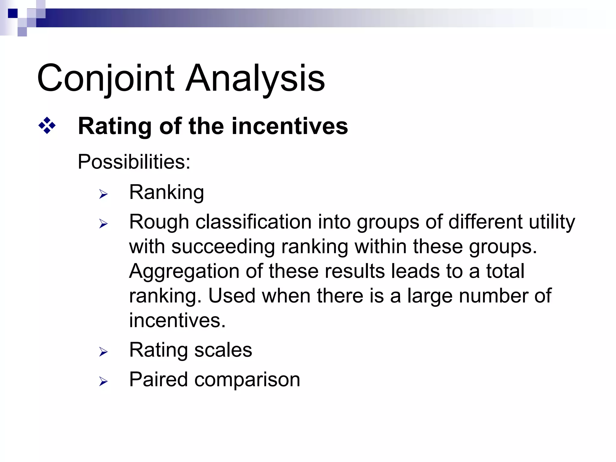 Conjoint Analysis
™ Rating of the incentives
Possibilities:
¾ Ranking
¾ Rough classification into groups of different utility
with succeeding ranking within these groups.
Aggregation of these results leads to a total
ranking. Used when there is a large number of
incentives.
¾ Rating scales
¾ Paired comparison
 