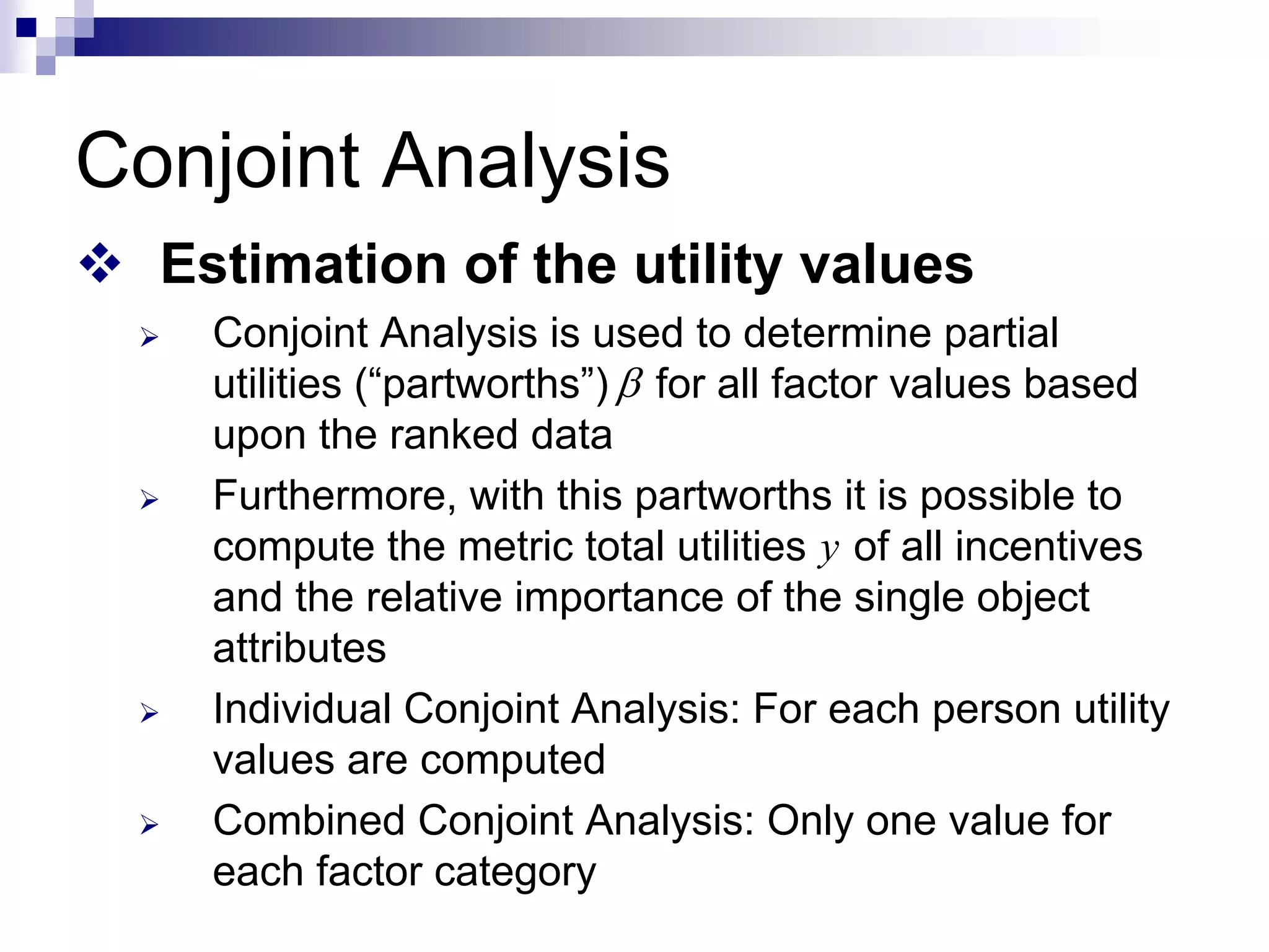 Conjoint Analysis
™ Estimation of the utility values
¾ Conjoint Analysis is used to determine partial
utilities (“partworths”) for all factor values based
upon the ranked data
¾ Furthermore, with this partworths it is possible to
compute the metric total utilities of all incentives
and the relative importance of the single object
attributes
¾ Individual Conjoint Analysis: For each person utility
values are computed
¾ Combined Conjoint Analysis: Only one value for
each factor category
β
y
 