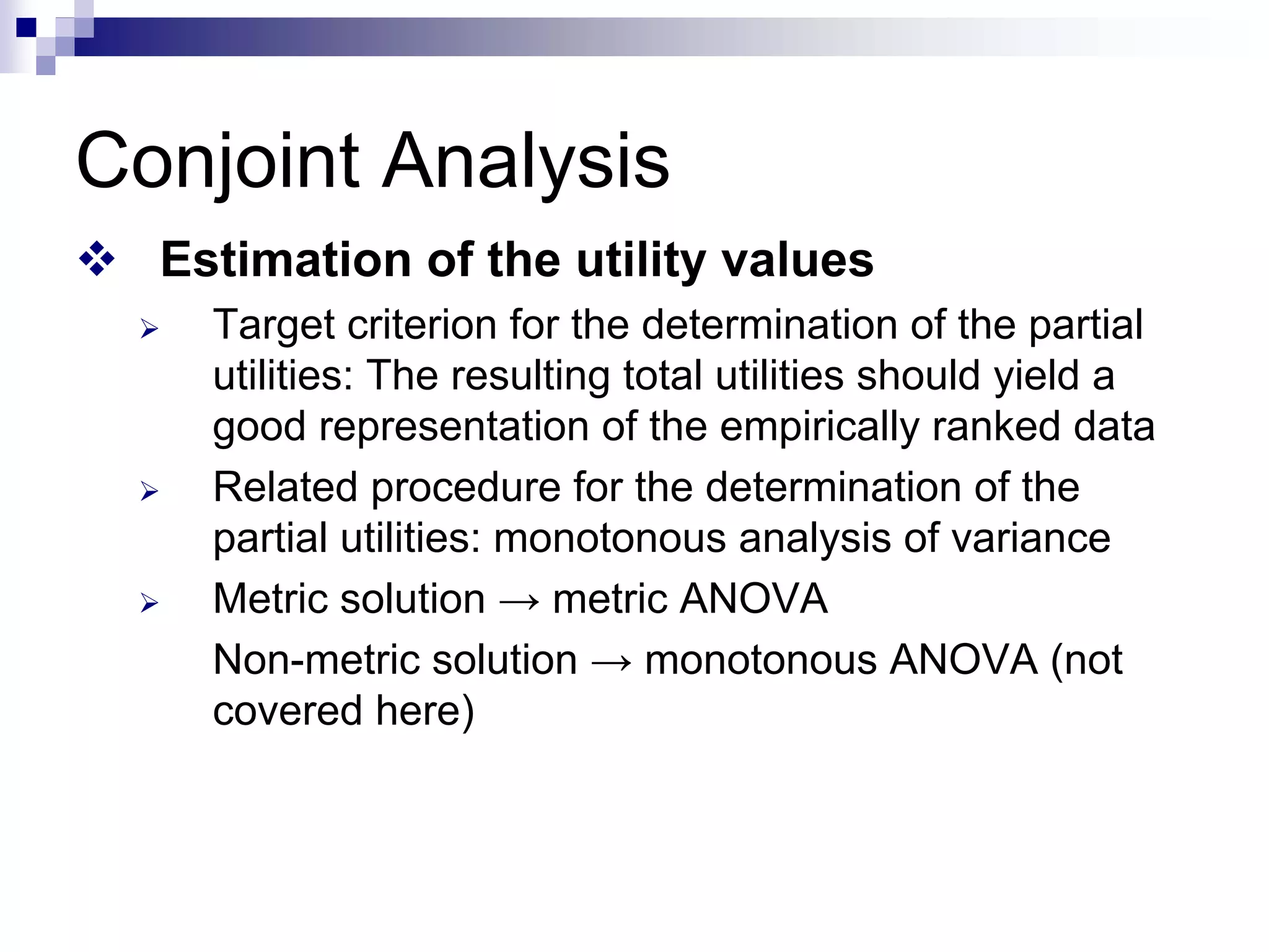 Conjoint Analysis
™ Estimation of the utility values
¾ Target criterion for the determination of the partial
utilities: The resulting total utilities should yield a
good representation of the empirically ranked data
¾ Related procedure for the determination of the
partial utilities: monotonous analysis of variance
¾ Metric solution → metric ANOVA
Non-metric solution → monotonous ANOVA (not
covered here)
 