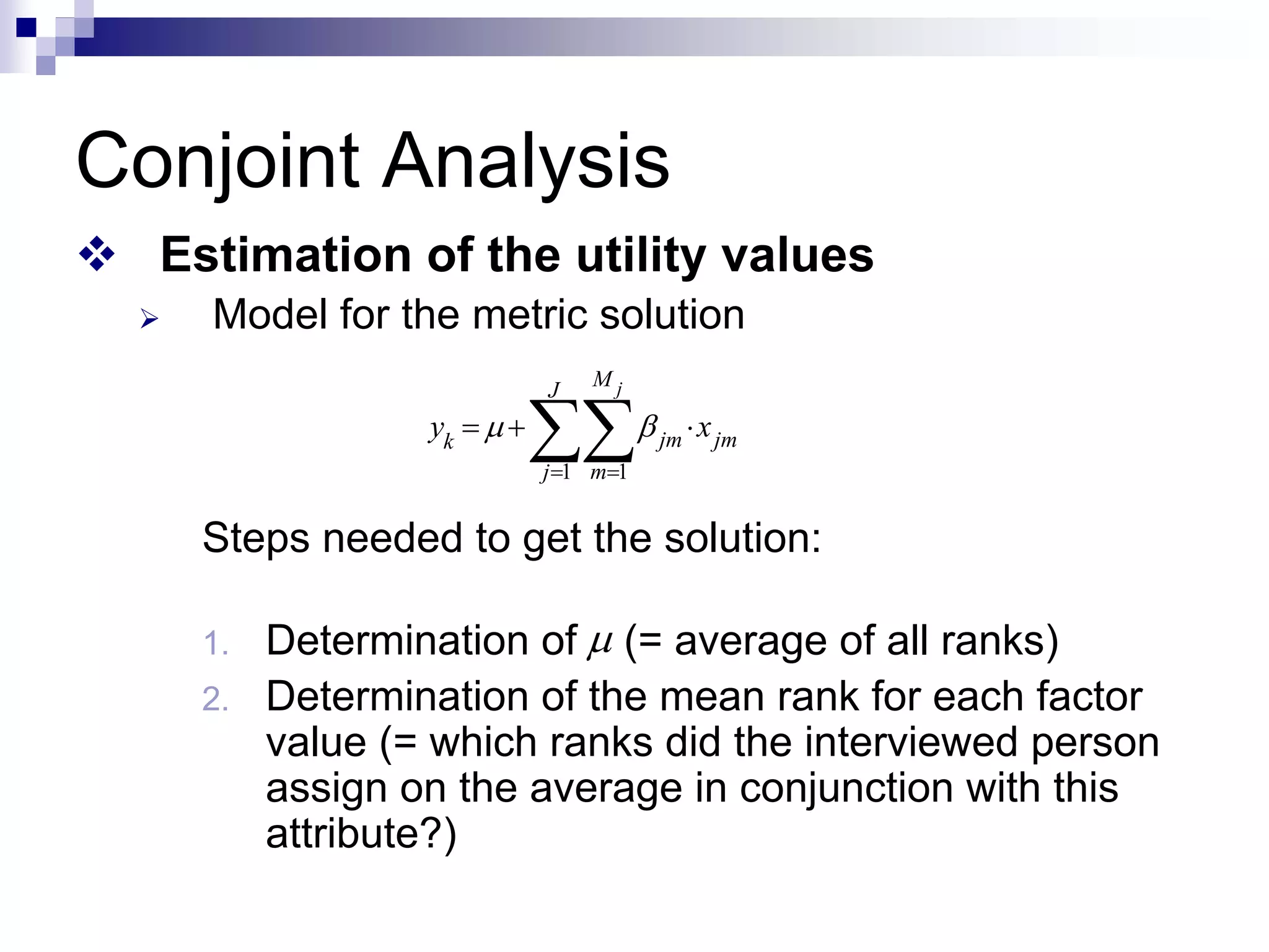 Conjoint Analysis
™ Estimation of the utility values
¾ Model for the metric solution
Steps needed to get the solution:
1. Determination of (= average of all ranks)
2. Determination of the mean rank for each factor
value (= which ranks did the interviewed person
assign on the average in conjunction with this
attribute?)
1 1
j
M
J
jm jm
k
j m
y x
μ β
= =
= + ⋅
∑∑
μ
 