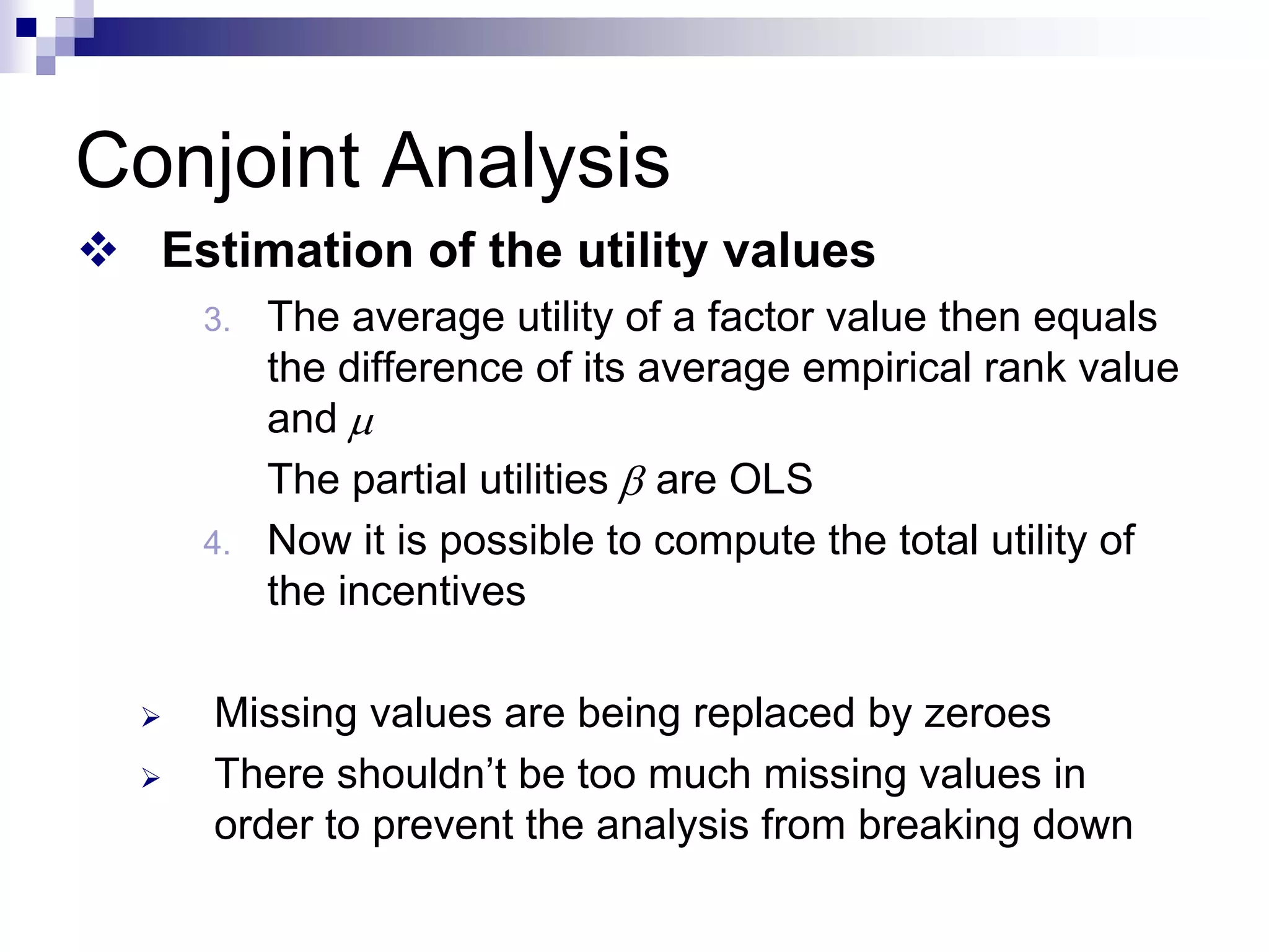 Conjoint Analysis
™ Estimation of the utility values
3. The average utility of a factor value then equals
the difference of its average empirical rank value
and
The partial utilities are OLS
4. Now it is possible to compute the total utility of
the incentives
¾ Missing values are being replaced by zeroes
¾ There shouldn’t be too much missing values in
order to prevent the analysis from breaking down
μ
β
 