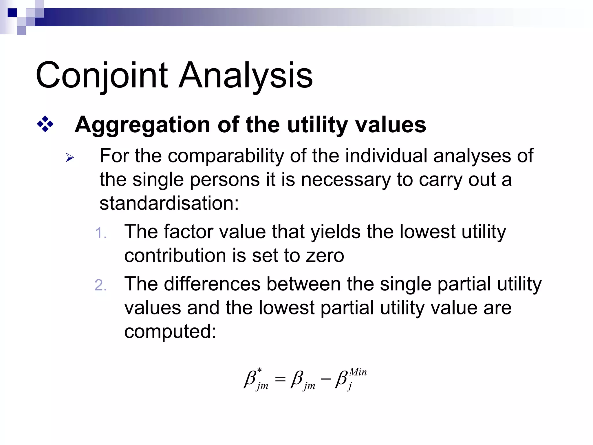 Conjoint Analysis
™ Aggregation of the utility values
¾ For the comparability of the individual analyses of
the single persons it is necessary to carry out a
standardisation:
1. The factor value that yields the lowest utility
contribution is set to zero
2. The differences between the single partial utility
values and the lowest partial utility value are
computed:
* Min
jm jm j
β β β
= −
 
