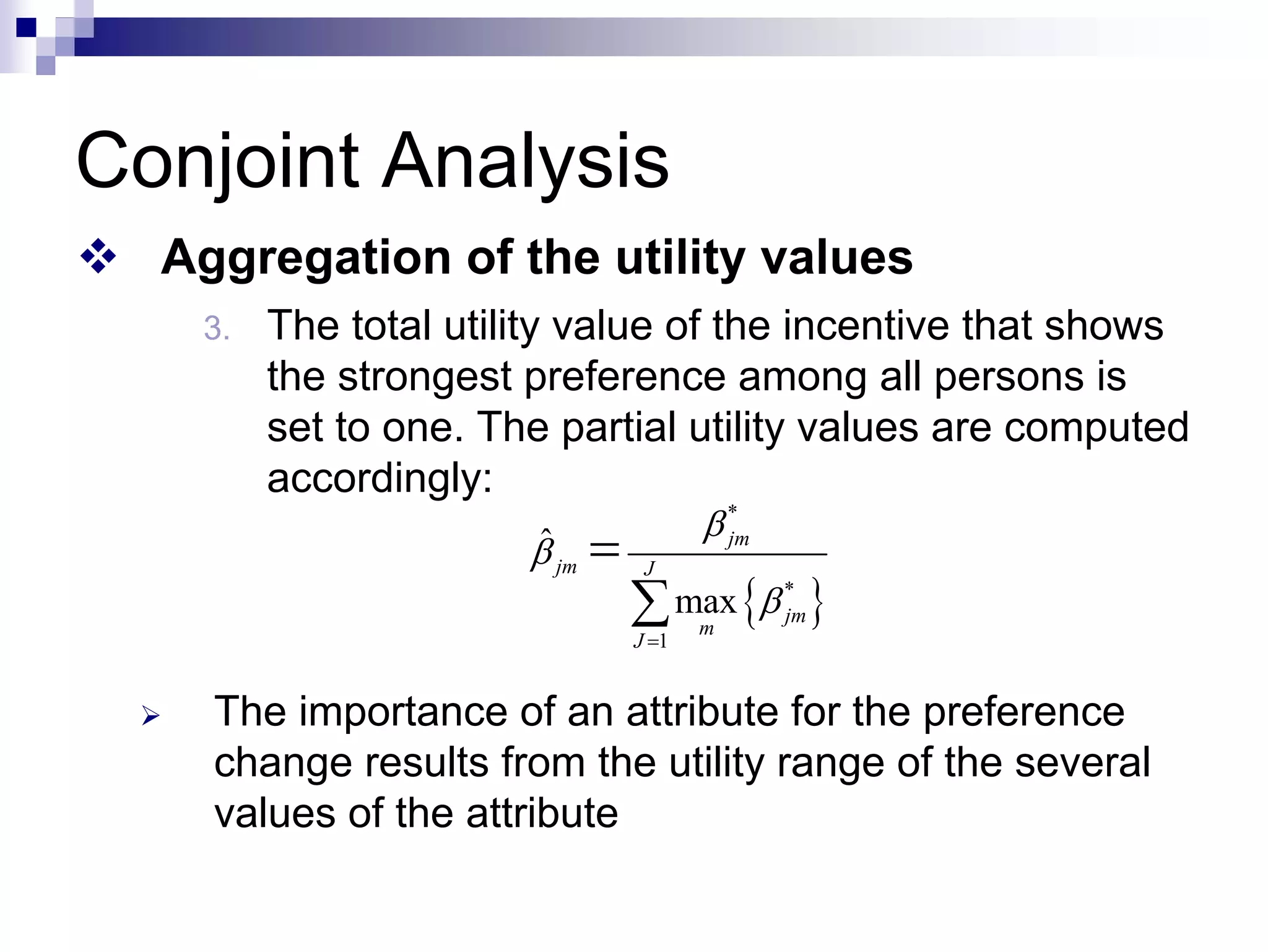 Conjoint Analysis
™ Aggregation of the utility values
3. The total utility value of the incentive that shows
the strongest preference among all persons is
set to one. The partial utility values are computed
accordingly:
¾ The importance of an attribute for the preference
change results from the utility range of the several
values of the attribute
{ }
*
*
1
ˆ
max
jm
jm J
jm
m
J
β
β
β
=
=
∑
 