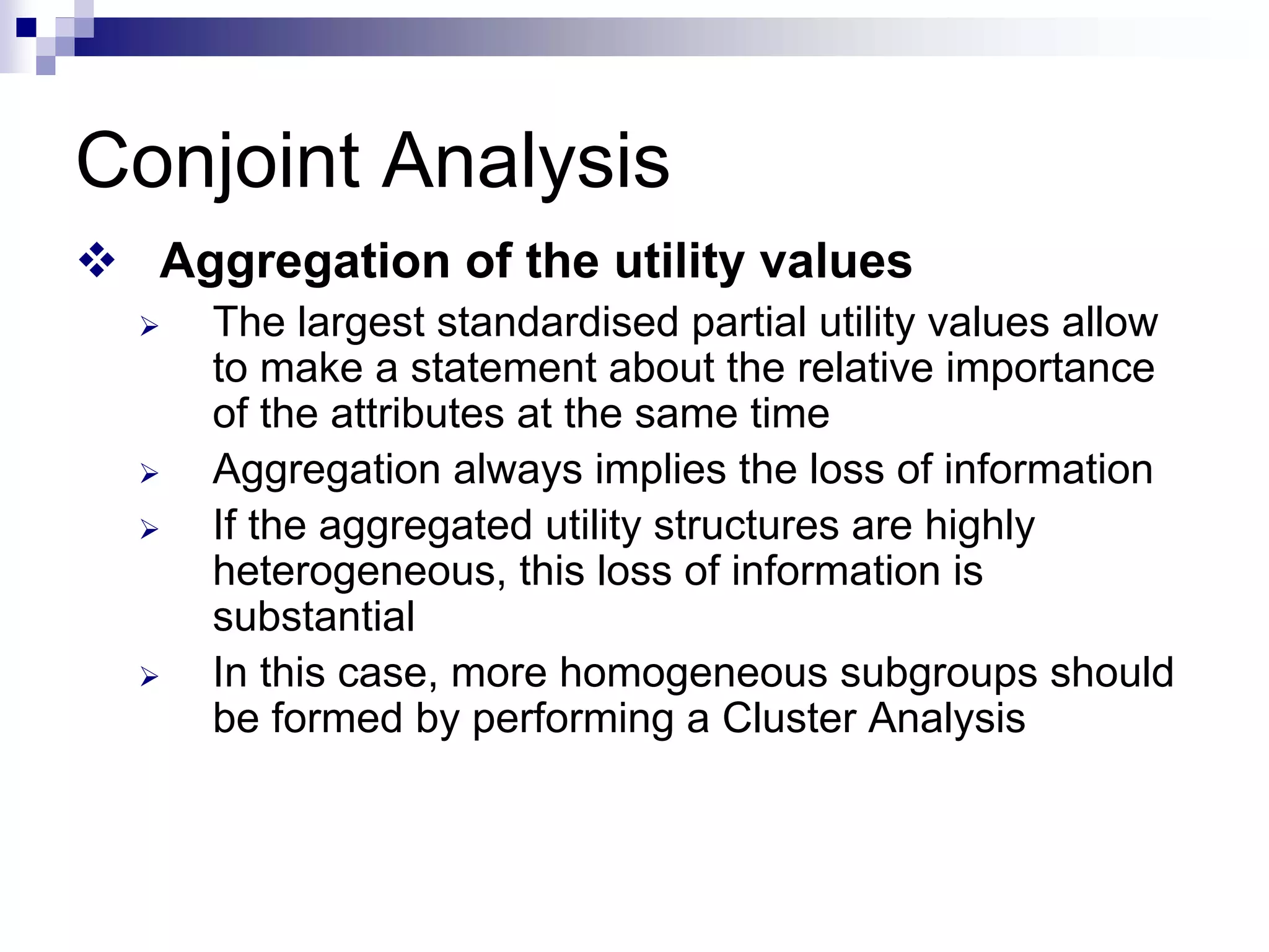 Conjoint Analysis
™ Aggregation of the utility values
¾ The largest standardised partial utility values allow
to make a statement about the relative importance
of the attributes at the same time
¾ Aggregation always implies the loss of information
¾ If the aggregated utility structures are highly
heterogeneous, this loss of information is
substantial
¾ In this case, more homogeneous subgroups should
be formed by performing a Cluster Analysis
 