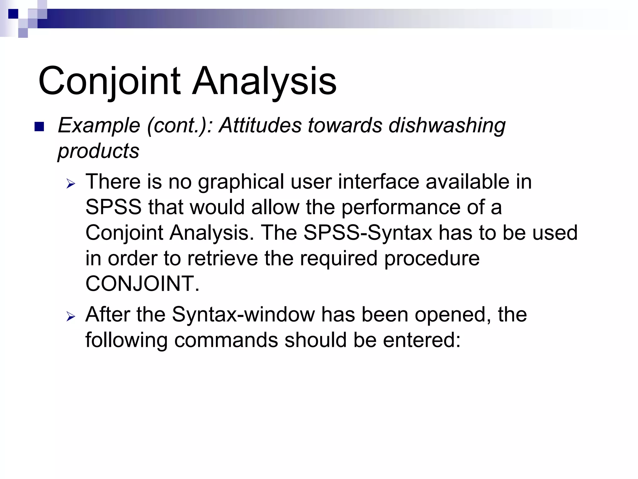 Conjoint Analysis
„ Example (cont.): Attitudes towards dishwashing
products
¾ There is no graphical user interface available in
SPSS that would allow the performance of a
Conjoint Analysis. The SPSS-Syntax has to be used
in order to retrieve the required procedure
CONJOINT.
¾ After the Syntax-window has been opened, the
following commands should be entered:
 