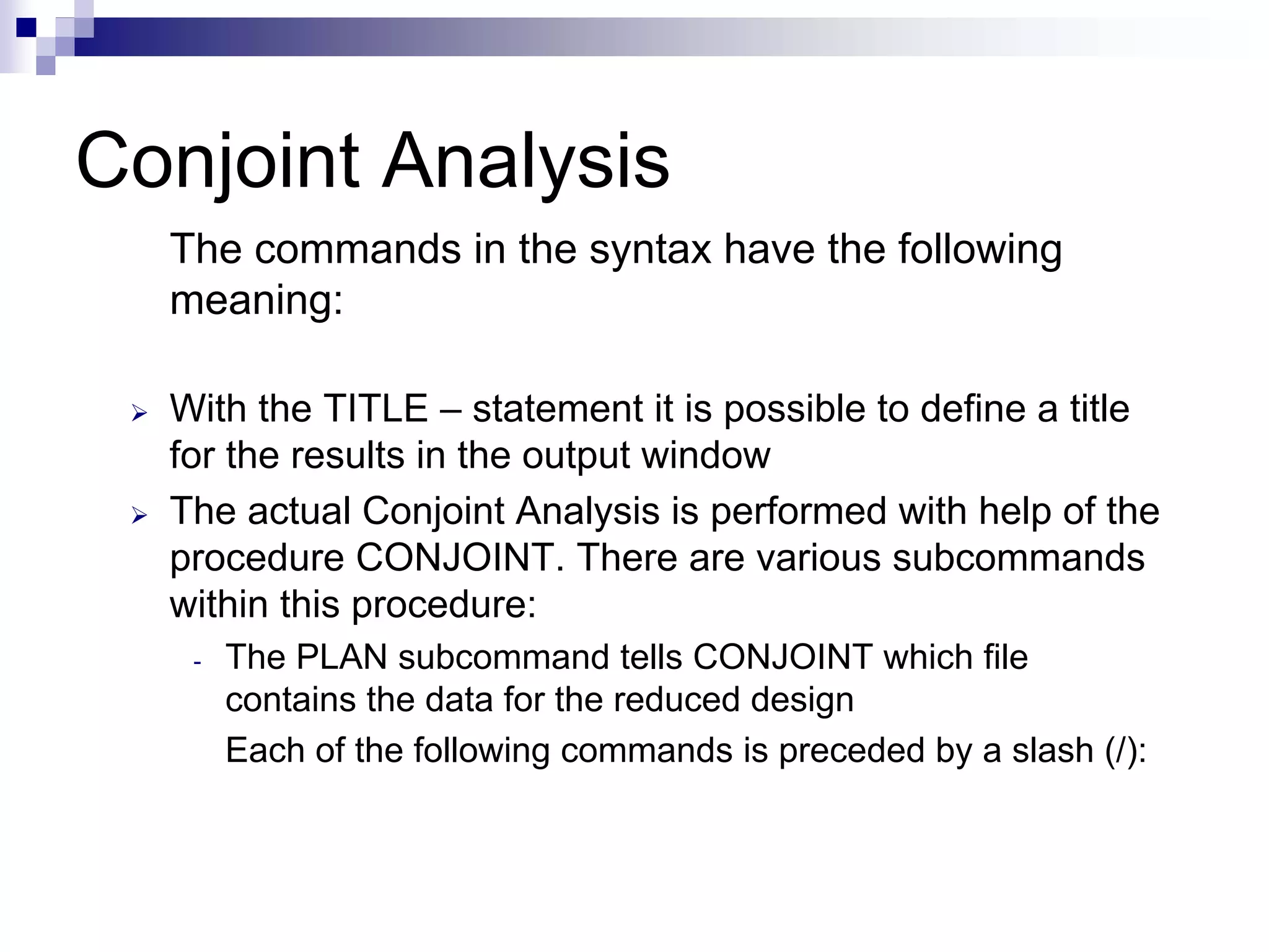 Conjoint Analysis
The commands in the syntax have the following
meaning:
¾ With the TITLE – statement it is possible to define a title
for the results in the output window
¾ The actual Conjoint Analysis is performed with help of the
procedure CONJOINT. There are various subcommands
within this procedure:
- The PLAN subcommand tells CONJOINT which file
contains the data for the reduced design
Each of the following commands is preceded by a slash (/):
 
