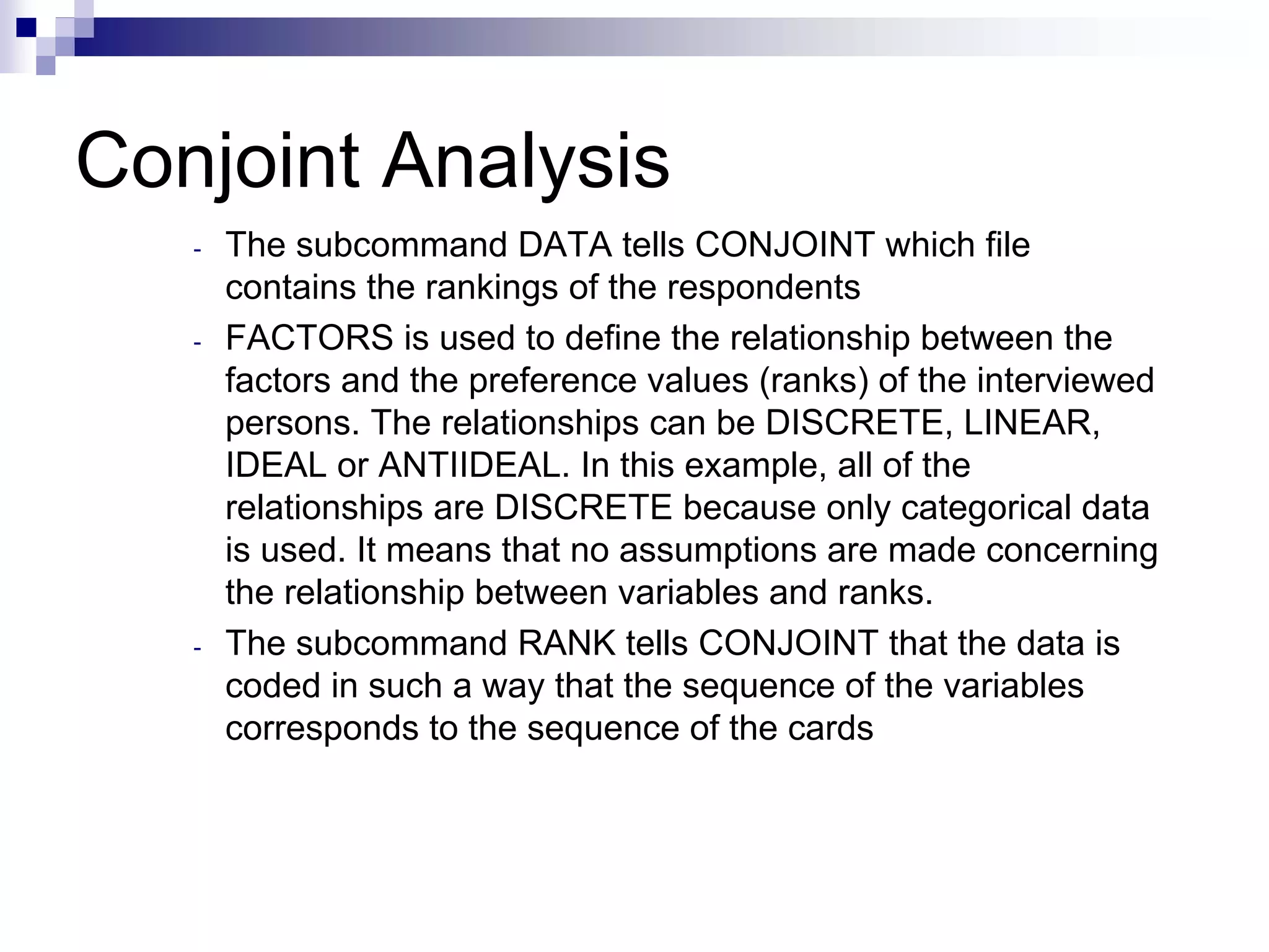 Conjoint Analysis
- The subcommand DATA tells CONJOINT which file
contains the rankings of the respondents
- FACTORS is used to define the relationship between the
factors and the preference values (ranks) of the interviewed
persons. The relationships can be DISCRETE, LINEAR,
IDEAL or ANTIIDEAL. In this example, all of the
relationships are DISCRETE because only categorical data
is used. It means that no assumptions are made concerning
the relationship between variables and ranks.
- The subcommand RANK tells CONJOINT that the data is
coded in such a way that the sequence of the variables
corresponds to the sequence of the cards
 