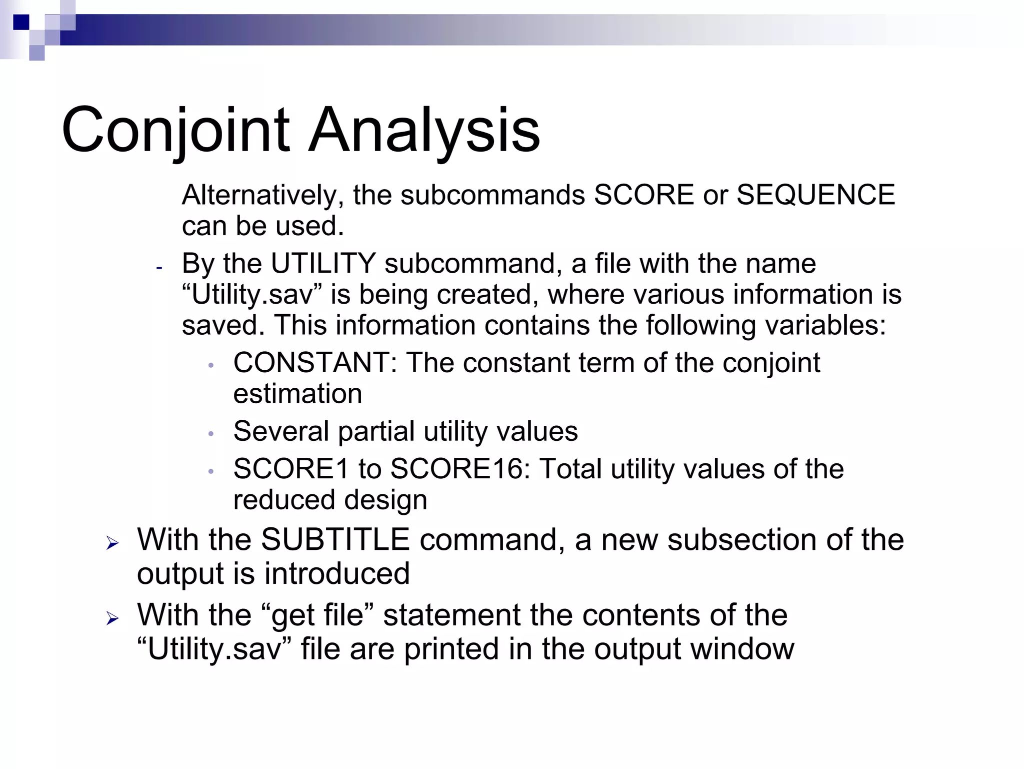 Conjoint Analysis
Alternatively, the subcommands SCORE or SEQUENCE
can be used.
- By the UTILITY subcommand, a file with the name
“Utility.sav” is being created, where various information is
saved. This information contains the following variables:
• CONSTANT: The constant term of the conjoint
estimation
• Several partial utility values
• SCORE1 to SCORE16: Total utility values of the
reduced design
¾ With the SUBTITLE command, a new subsection of the
output is introduced
¾ With the “get file” statement the contents of the
“Utility.sav” file are printed in the output window
 