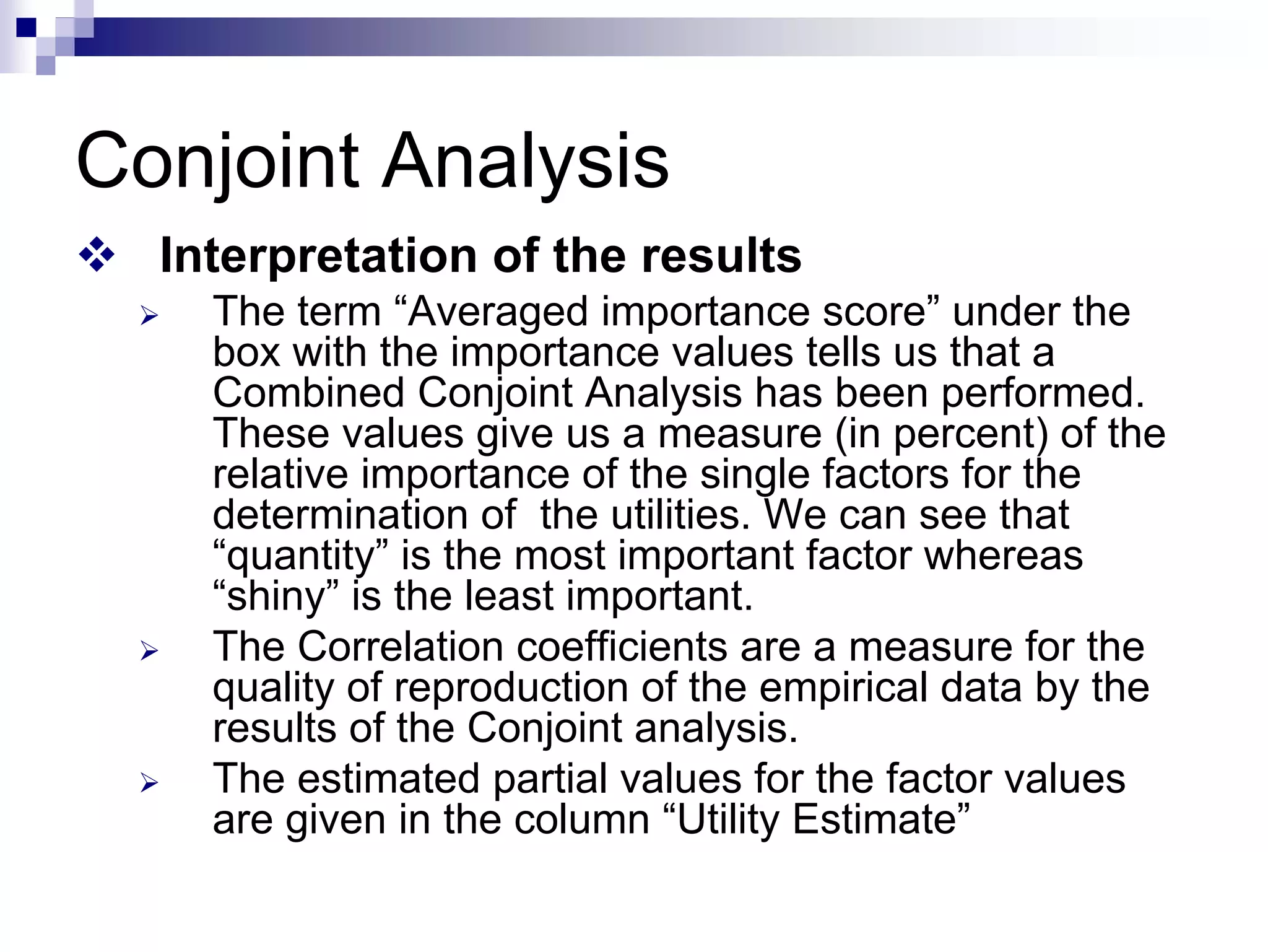 Conjoint Analysis
™ Interpretation of the results
¾ The term “Averaged importance score” under the
box with the importance values tells us that a
Combined Conjoint Analysis has been performed.
These values give us a measure (in percent) of the
relative importance of the single factors for the
determination of the utilities. We can see that
“quantity” is the most important factor whereas
“shiny” is the least important.
¾ The Correlation coefficients are a measure for the
quality of reproduction of the empirical data by the
results of the Conjoint analysis.
¾ The estimated partial values for the factor values
are given in the column “Utility Estimate”
 