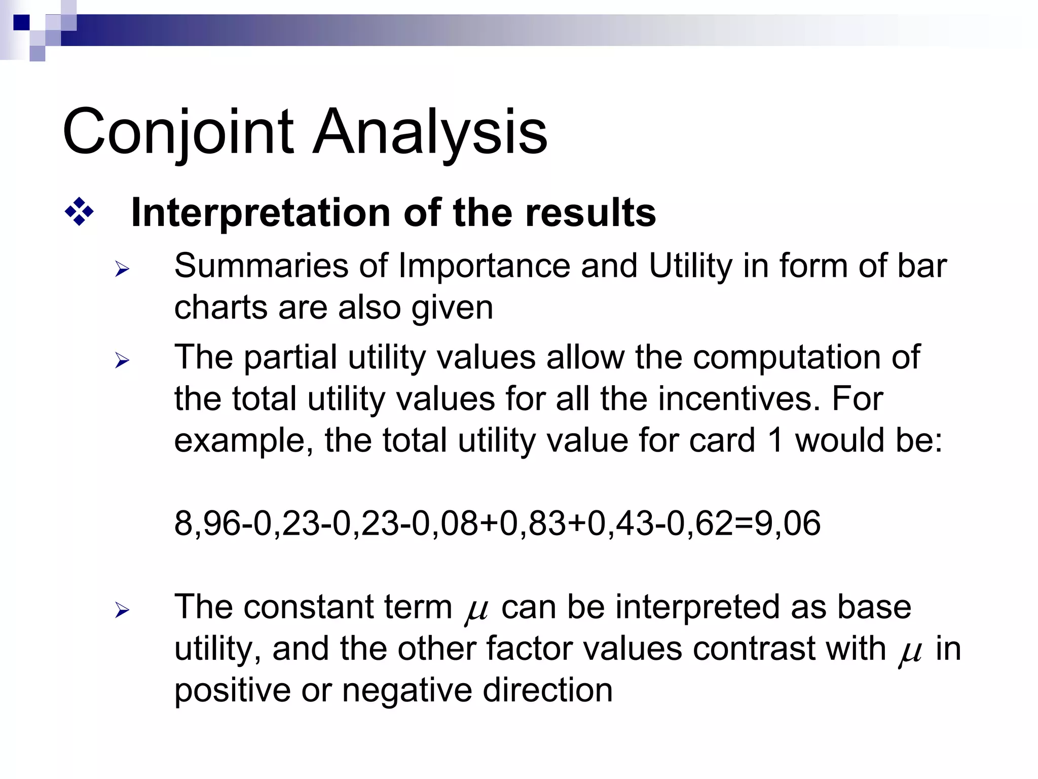 Conjoint Analysis
™ Interpretation of the results
¾ Summaries of Importance and Utility in form of bar
charts are also given
¾ The partial utility values allow the computation of
the total utility values for all the incentives. For
example, the total utility value for card 1 would be:
8,96-0,23-0,23-0,08+0,83+0,43-0,62=9,06
¾ The constant term can be interpreted as base
utility, and the other factor values contrast with in
positive or negative direction
μ
μ
 