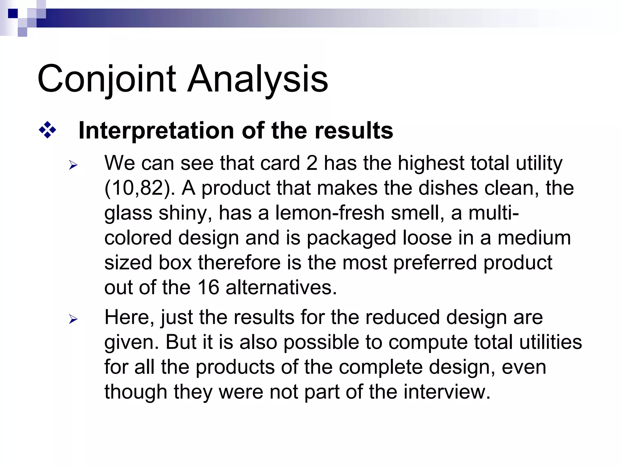 Conjoint Analysis
™ Interpretation of the results
¾ We can see that card 2 has the highest total utility
(10,82). A product that makes the dishes clean, the
glass shiny, has a lemon-fresh smell, a multi-
colored design and is packaged loose in a medium
sized box therefore is the most preferred product
out of the 16 alternatives.
¾ Here, just the results for the reduced design are
given. But it is also possible to compute total utilities
for all the products of the complete design, even
though they were not part of the interview.
 