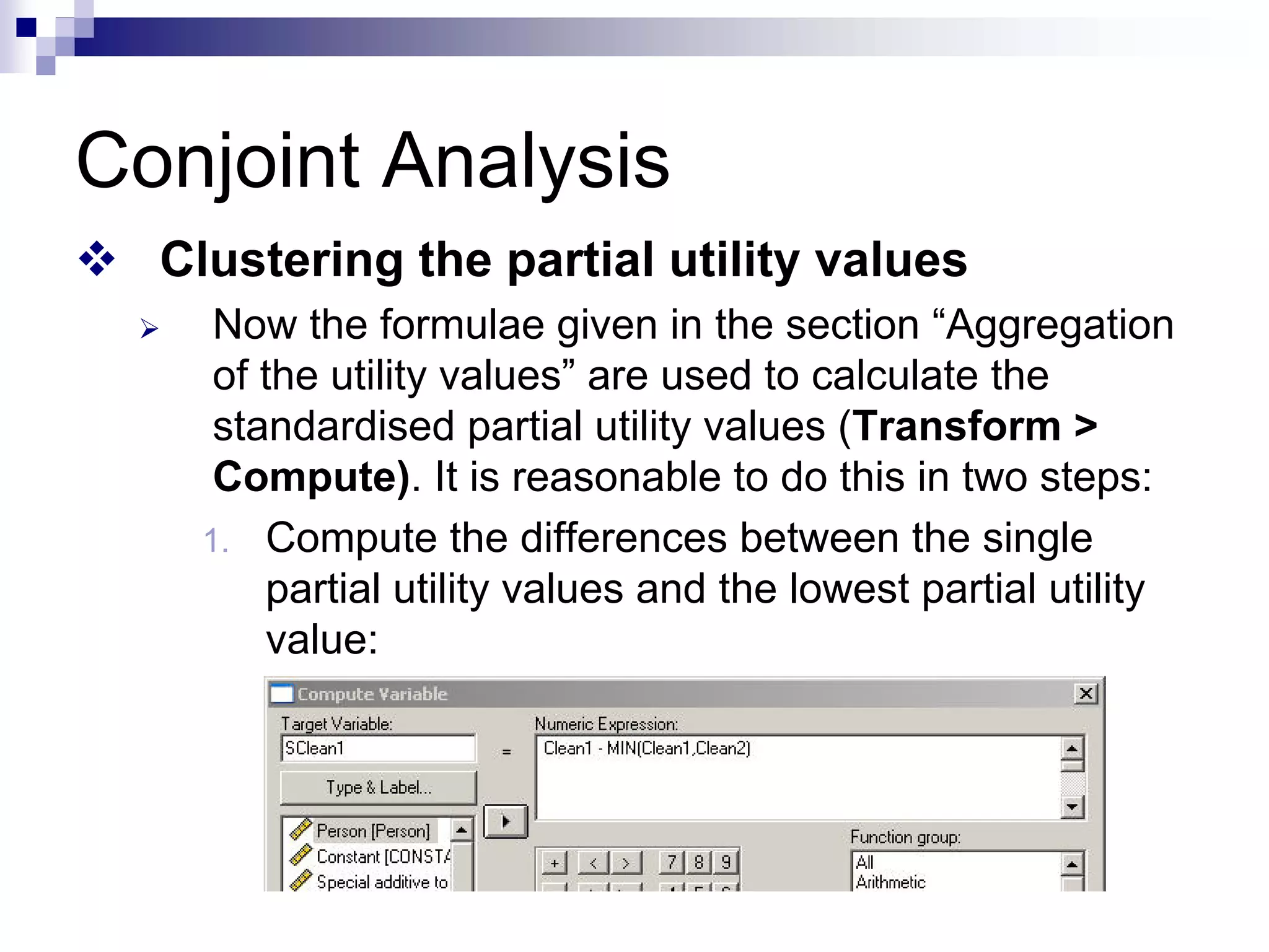 Conjoint Analysis
™ Clustering the partial utility values
¾ Now the formulae given in the section “Aggregation
of the utility values” are used to calculate the
standardised partial utility values (Transform >
Compute). It is reasonable to do this in two steps:
1. Compute the differences between the single
partial utility values and the lowest partial utility
value:
 