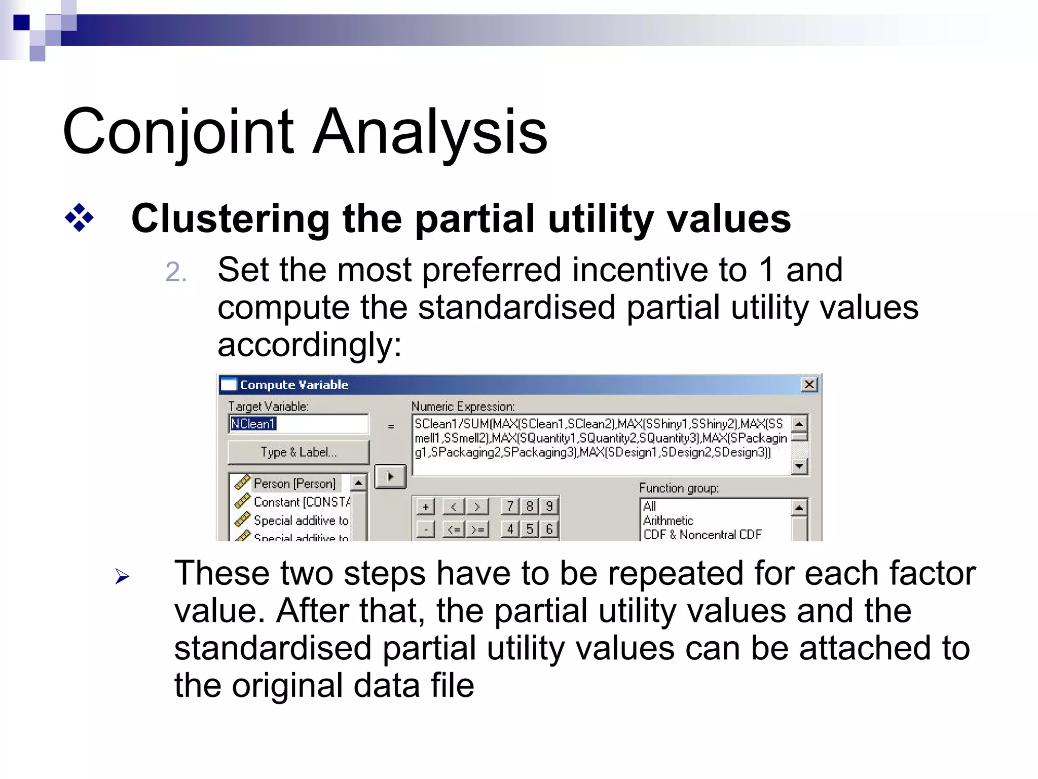 Conjoint Analysis
™ Clustering the partial utility values
2. Set the most preferred incentive to 1 and
compute the standardised partial utility values
accordingly:
¾ These two steps have to be repeated for each factor
value. After that, the partial utility values and the
standardised partial utility values can be attached to
the original data file
 
