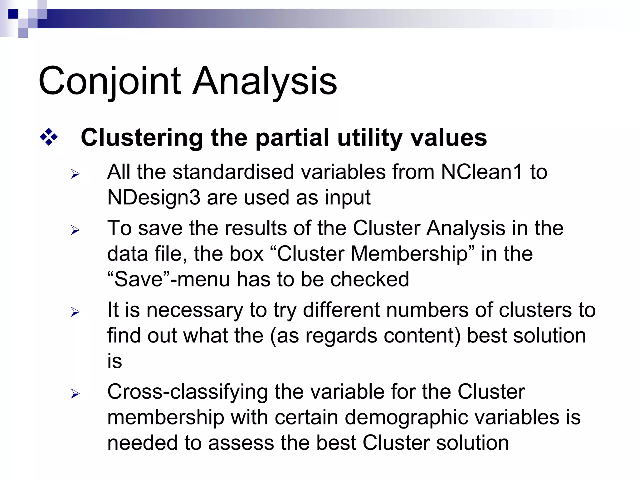 Conjoint Analysis
™ Clustering the partial utility values
¾ All the standardised variables from NClean1 to
NDesign3 are used as input
¾ To save the results of the Cluster Analysis in the
data file, the box “Cluster Membership” in the
“Save”-menu has to be checked
¾ It is necessary to try different numbers of clusters to
find out what the (as regards content) best solution
is
¾ Cross-classifying the variable for the Cluster
membership with certain demographic variables is
needed to assess the best Cluster solution
 