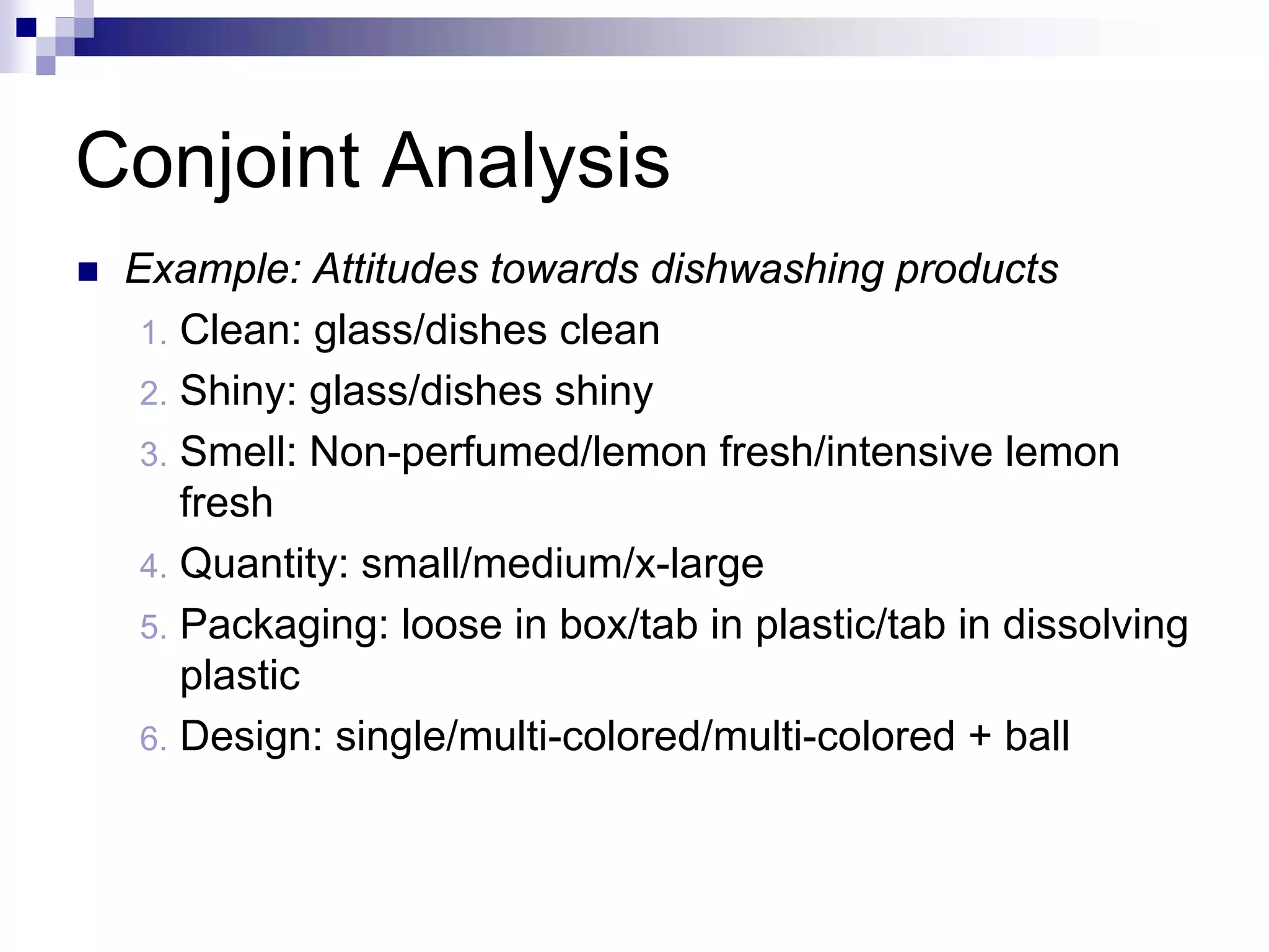 Conjoint Analysis
„ Example: Attitudes towards dishwashing products
1. Clean: glass/dishes clean
2. Shiny: glass/dishes shiny
3. Smell: Non-perfumed/lemon fresh/intensive lemon
fresh
4. Quantity: small/medium/x-large
5. Packaging: loose in box/tab in plastic/tab in dissolving
plastic
6. Design: single/multi-colored/multi-colored + ball
 
