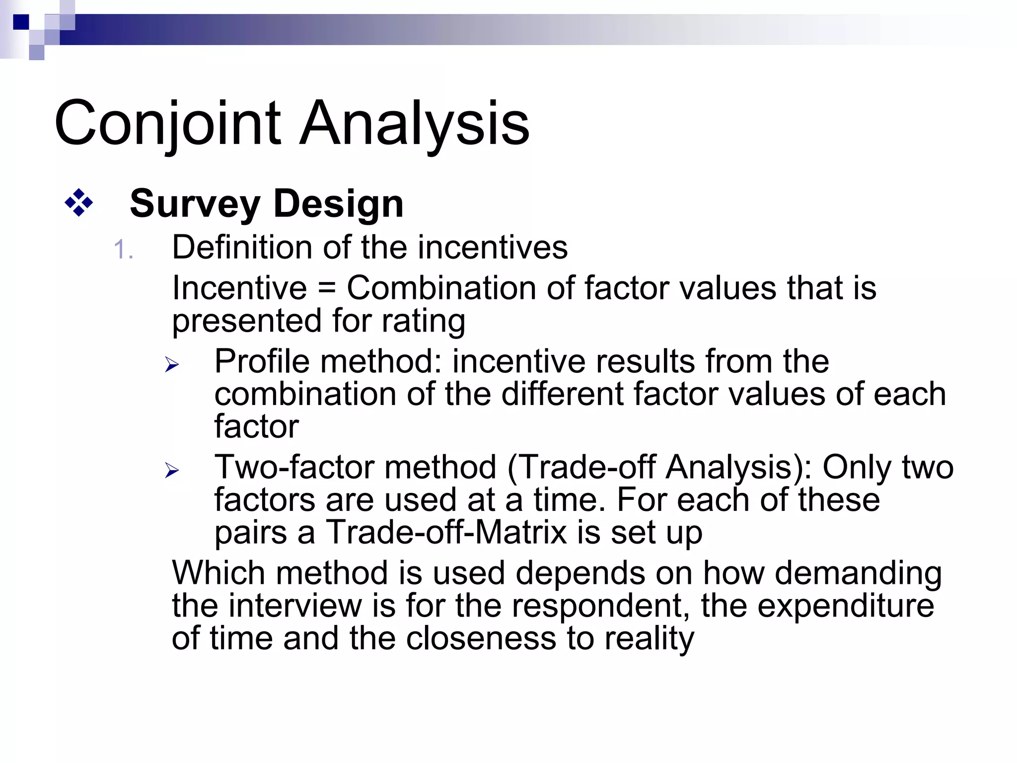 ™ Survey Design
1. Definition of the incentives
Incentive = Combination of factor values that is
presented for rating
¾ Profile method: incentive results from the
combination of the different factor values of each
factor
¾ Two-factor method (Trade-off Analysis): Only two
factors are used at a time. For each of these
pairs a Trade-off-Matrix is set up
Which method is used depends on how demanding
the interview is for the respondent, the expenditure
of time and the closeness to reality
Conjoint Analysis
 