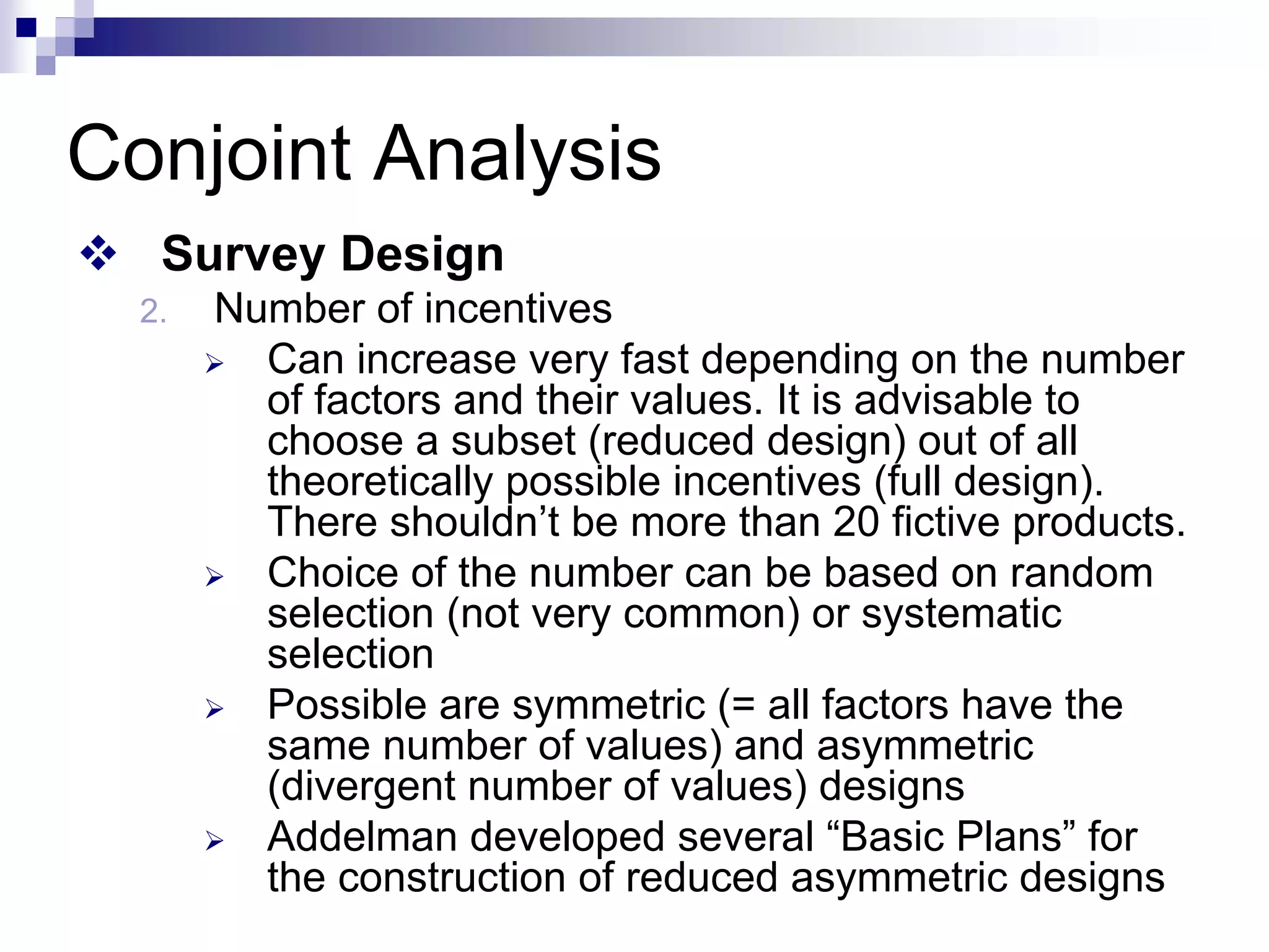 ™ Survey Design
2. Number of incentives
¾ Can increase very fast depending on the number
of factors and their values. It is advisable to
choose a subset (reduced design) out of all
theoretically possible incentives (full design).
There shouldn’t be more than 20 fictive products.
¾ Choice of the number can be based on random
selection (not very common) or systematic
selection
¾ Possible are symmetric (= all factors have the
same number of values) and asymmetric
(divergent number of values) designs
¾ Addelman developed several “Basic Plans” for
the construction of reduced asymmetric designs
Conjoint Analysis
 