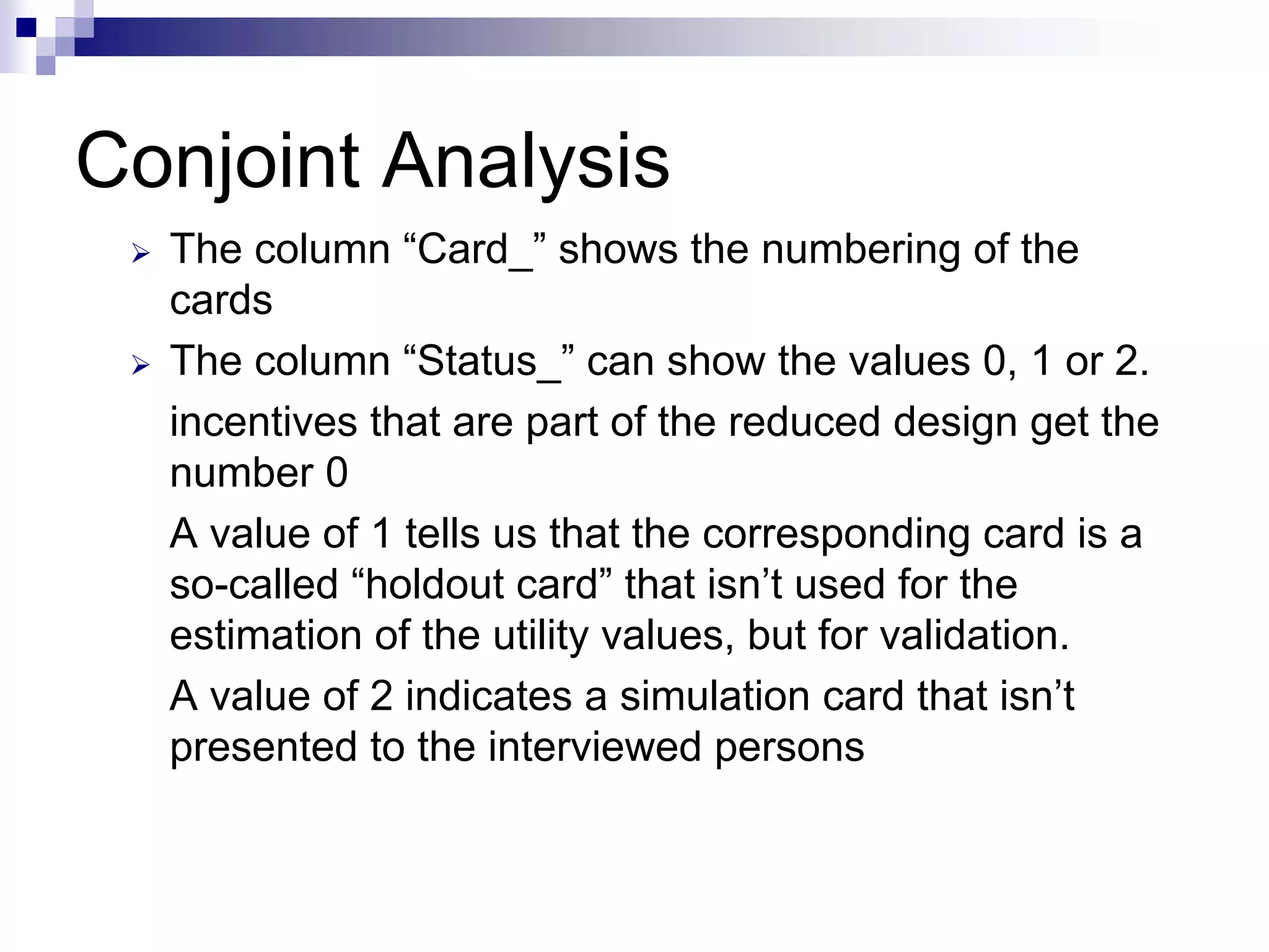 Conjoint Analysis
¾ The column “Card_” shows the numbering of the
cards
¾ The column “Status_” can show the values 0, 1 or 2.
incentives that are part of the reduced design get the
number 0
A value of 1 tells us that the corresponding card is a
so-called “holdout card” that isn’t used for the
estimation of the utility values, but for validation.
A value of 2 indicates a simulation card that isn’t
presented to the interviewed persons
 