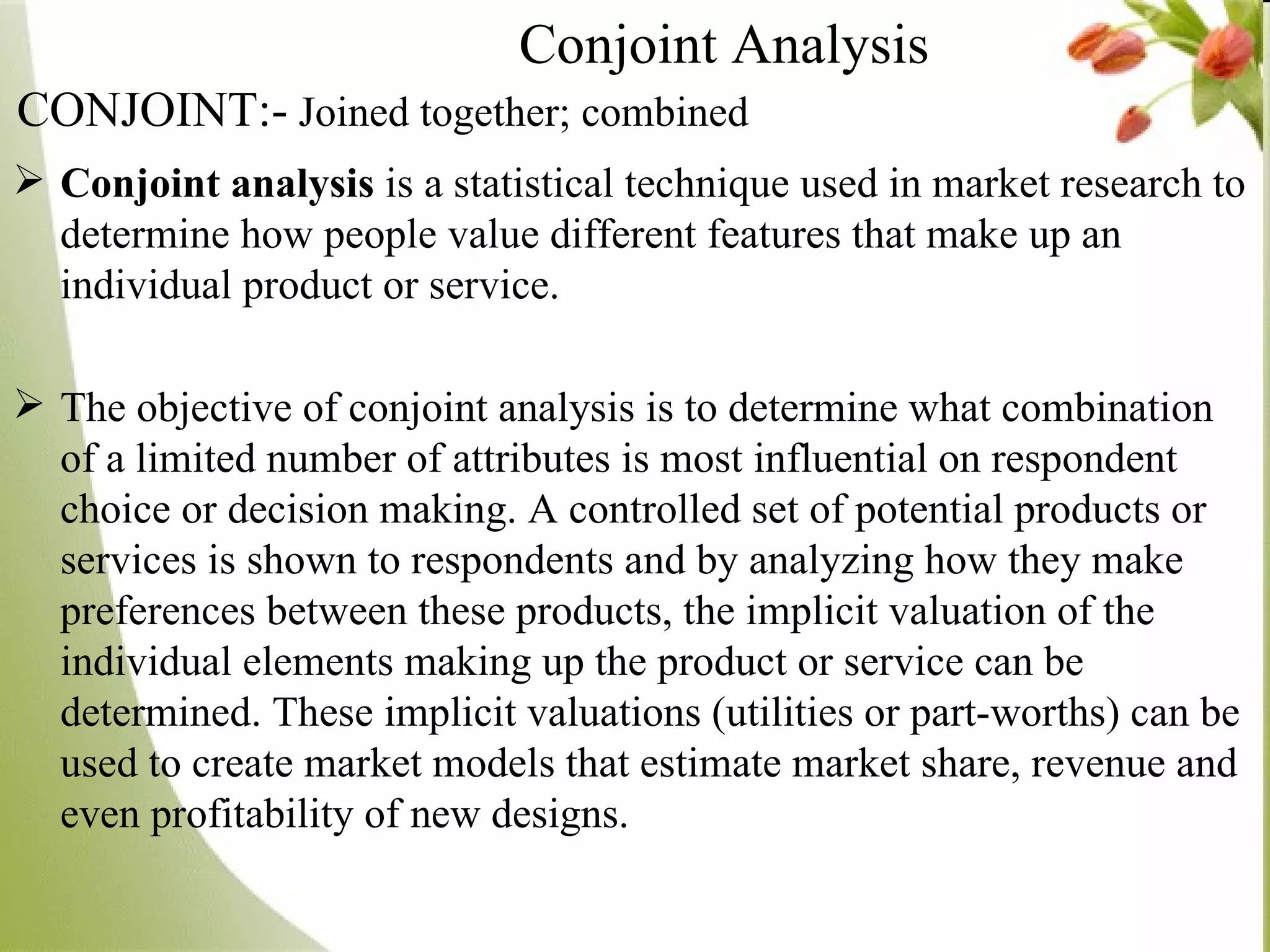 Conjoint analysis  is a statistical technique used in market research to determine how people value different features that make up an individual product or service. The objective of conjoint analysis is to determine what combination of a limited number of attributes is most influential on respondent choice or decision making. A controlled set of potential products or services is shown to respondents and by analyzing how they make preferences between these products, the implicit valuation of the individual elements making up the product or service can be determined. These implicit valuations (utilities or part-worths) can be used to create market models that estimate market share, revenue and even profitability of new designs. Conjoint Analysis   CONJOINT:-   Joined together; combined 