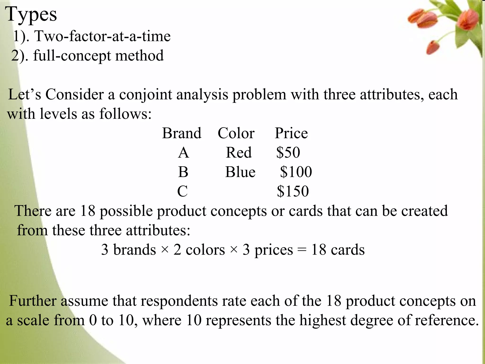 Types   1). Two-factor-at-a-time  2). full-concept method  Let’s Consider a conjoint analysis problem with three attributes, each with levels as follows:  Brand  Color  Price A  Red  $50 B  Blue  $100 C  $150 There are 18 possible product concepts or cards that can be created  from these three attributes:  3 brands × 2 colors × 3 prices = 18 cards Further assume that respondents rate each of the 18 product concepts on a scale from 0 to 10, where 10 represents the highest degree of reference.  