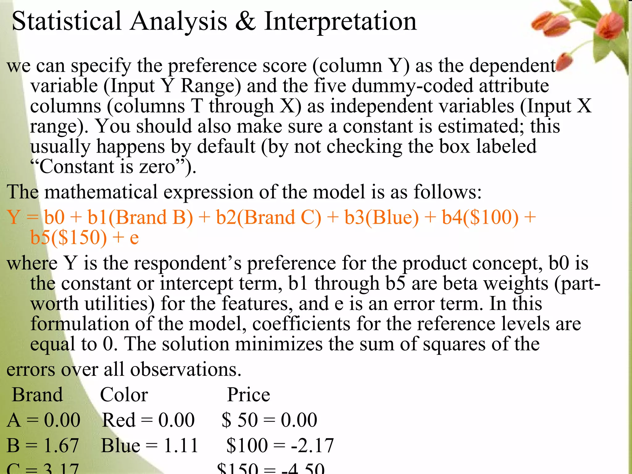 we can specify the preference score (column Y) as the dependent variable (Input Y Range) and the five dummy-coded attribute columns (columns T through X) as independent variables (Input X range). You should also make sure a constant is estimated; this usually happens by default (by not checking the box labeled “Constant is zero”). The mathematical expression of the model is as follows:  Y = b0 + b1(Brand B) + b2(Brand C) + b3(Blue) + b4($100) + b5($150) + e  where Y is the respondent’s preference for the product concept, b0 is the constant or intercept term, b1 through b5 are beta weights (part-worth utilities) for the features, and e is an error term. In this formulation of the model, coefficients for the reference levels are equal to 0. The solution minimizes the sum of squares of the errors over all observations. Brand  Color  Price A = 0.00  Red = 0.00  $ 50 = 0.00 B = 1.67  Blue = 1.11  $100 = -2.17 C = 3.17  $150 = -4.50 Statistical Analysis & Interpretation 