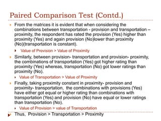 Paired Comparison Test (Contd.)
   From the matrices it is evident that when considering the
    combinations between transportation - provision and transportation –
    proximity, the respondent has rated the provision (Yes) higher than
    proximity (Yes) and again provision (No)lower than proximity
    (No)(transportation is constant).
       Value of Provision > Value of Proximity
   Similarly, between provision- transportation and provision- proximity,
    the combinations of transportation (Yes) got higher rating than
    proximity (Yes) whereas, transportation (No) got lower ratings than
    proximity (No).
       Value of Transportation > Value of Proximity
   Finally, taking proximity constant in proximity- provision and
    proximity- transportation, the combinations with provisions (Yes)
    have either got equal or higher rating than combinations with
    transportation (Yes) and provision (No) have equal or lower ratings
    than transportation (No).
       Value of Provision > value of Transportation
   Thus, Provision > Transportation > Proximity
 
