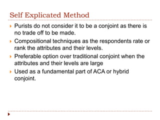 Self Explicated Method
   Purists do not consider it to be a conjoint as there is
    no trade off to be made.
   Compositional techniques as the respondents rate or
    rank the attributes and their levels.
   Preferable option over traditional conjoint when the
    attributes and their levels are large
   Used as a fundamental part of ACA or hybrid
    conjoint.
 