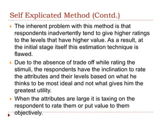 Self Explicated Method (Contd.)
   The inherent problem with this method is that
    respondents inadvertently tend to give higher ratings
    to the levels that have higher value. As a result, at
    the initial stage itself this estimation technique is
    flawed.
   Due to the absence of trade off while rating the
    stimuli, the respondents have the inclination to rate
    the attributes and their levels based on what he
    thinks to be most ideal and not what gives him the
    greatest utility.
   When the attributes are large it is taxing on the
    respondent to rate them or put value to them
    objectively.
 