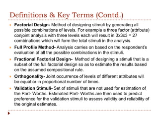 Definitions & Key Terms (Contd.)
   Factorial Design- Method of designing stimuli by generating all
    possible combinations of levels. For example a three factor (attribute)
    conjoint analysis with three levels each will result in 3x3x3 = 27
    combinations which will form the total stimuli in the analysis.
   Full Profile Method- Analysis carries on based on the respondent’s
    evaluation of all the possible combinations in the stimuli.
   Fractional Factorial Design- Method of designing a stimuli that is a
    subset of the full factorial design so as to estimate the results based
    on the assumed compositional rule.
   Orthogonality- Joint occurrence of levels of different attributes will
    be equal or in proportional number of times.
   Validation Stimuli- Set of stimuli that are not used for estimation of
    the Part- Worths. Estimated Part- Worths are then used to predict
    preference for the validation stimuli to assess validity and reliability of
    the original estimates.
 