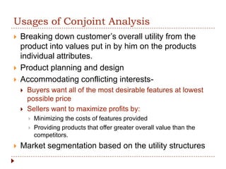 Usages of Conjoint Analysis
   Breaking down customer’s overall utility from the
    product into values put in by him on the products
    individual attributes.
   Product planning and design
   Accommodating conflicting interests-
       Buyers want all of the most desirable features at lowest
        possible price
       Sellers want to maximize profits by:
           Minimizing the costs of features provided
           Providing products that offer greater overall value than the
            competitors.
   Market segmentation based on the utility structures
 