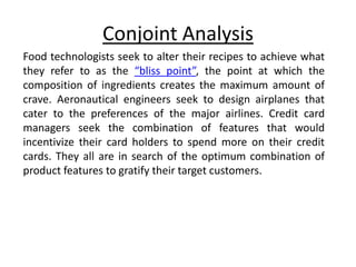 Conjoint Analysis
Food technologists seek to alter their recipes to achieve what
they refer to as the “bliss point”, the point at which the
composition of ingredients creates the maximum amount of
crave. Aeronautical engineers seek to design airplanes that
cater to the preferences of the major airlines. Credit card
managers seek the combination of features that would
incentivize their card holders to spend more on their credit
cards. They all are in search of the optimum combination of
product features to gratify their target customers.
 