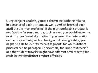 Using conjoint analysis, you can determine both the relative
importance of each attribute as well as which levels of each
attribute are most preferred. If the most preferable product is
not feasible for some reason, such as cost, you would know the
next most preferred alternative. If you have other information
on the respondents, such as background demographics, you
might be able to identify market segments for which distinct
products can be packaged. For example, the business traveler
and the student traveler might have different preferences that
could be met by distinct product offerings.
 